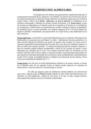 EDUCACION SANITARIA
TOXIINFECCION ALIMENTARIA
Se designa con este termino una gastroenteritis aguda provocada por la
contaminación bacteriana de los alimentos o las bebidas. Se trata de una toxemia mas que de
una infección bacteriana. Existen dos formas distintas, con diferente origen pero con el mismo
cuadro clínico. Tales son la forma infecciosa, en que la bacteria se multiplican en el
alimento contaminado y elaboran sus toxinas al pasar al intestino, y la forma tóxica, en que
las toxinas son elaboradas en el alimento antes de ser ingerido y la bacteria no se multiplican
en el organismo. Ambas formas se caracterizan por vómitos violentos y diarrea, acompañados
de postración grave e incluso profunda. Los sintamos aparecen de 6 a 12 horas después de
ingerir el alimento contaminado, mas precozmente en el tipo tóxico y más tardíamente en el
tipo infeccioso.
Forma infecciosa: La infección es provocada habitualmente por un miembro del grupo de las
Salmonellas, en ocasiones por una Shigela. La Salm thyhimurium (bacteria aertrycke) y la
Salm enteritis (Bacilo de Gaertner) son quizás los agentes más comunes. En estos casos el
alimento responsable ha permanecido por lo común dos o tres días en el ambiente caluroso, si
bien no huele mal ni parece alterado. , La infeccion puede proceder de animales o pájaros, o
bien los animales pueden hallarse contaminados a partir de las excretas de ratones o ratas
infectadas que merodeen por la casa. Casi siempre enferman todos los miembros de una
familia. Episodios más extensos siguen a reuniones sociales como meriendas parroquiales en
que numerosos individuos participan de un alimento común, probablemente insuficientemente
cocido. Por lo común, el restablecimiento es completo en el transcurso de una semana, si bien
existe una mortalidad de alrededor del 1 %.
Forma toxica: En este caso la toxina habitualmente poderosa y de acción violenta, se forma
en el alimento antes de ser ingerido. Como es natural, pronto aparecen los síntomas de
intoxicación, a veces en una hora. La bacteriología es oscura.
Se sabe que algunas cepas de estafilococo dorado elaboran una enterotoxina
muy activa. Algunas cepas de Proteus pueden elaborar un tipo similar de enterotoxina en los
alimentos en descomposición. Aparte de esos poco es lo que se sabe, aunque diversos
microorganismos pueden crecer en el alimento contaminado.
 