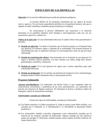 EDUCACION SANITARIA
INFECCION DE SALMONELLAS
Infección: Es la reacción inflamatoria provocada por gérmenes patógenos.
La bacteria difieren de los pirógenos inanimados por ser capaces de acción
activa y agresiva. No solo tienen capacidad de proliferar en el organismo humano, sino que se
adaptan al medio metabólico cambiante proporcionado por el huésped.
En consecuencia el proceso inflamatorio que caracteriza a la infección
bacteriana es un equilibrio dinámico entre huésped y microorganismo, cada uno con sus
mecanismos agresivos y defensivos.
Clínica de la infección: En una enfermedad infecciosa el cuadro clínico tiene generalmente 4
periodos:
1) Periodo de infección: Va desde el momento que la bacteria penetra en el huésped hasta
que aparecen los primeros signos y síntomas de la enfermedad. Este periodo presenta la
oportunidad para que el organismo destruya los microorganismos antes de que provoque
enfermedad.
2) Periodo de exteriorización clínica: Esta presentado por el momento en que aparecen los
signos y síntomas clínicos generales. Los más comunes son: fiebre, fatiga fácil, dolores
generalizados, escalofríos, sudoración.
3) Periodo de estado: En el cual aparecen los signos mas o menos específicos para cada
enfermedad infecciosa.
4) Periodo de declinación: En el cual hay una disminución progresiva de la sintomatología,
desapareciendo la fiebre lentamente (lisis) o bruscamente (crisis).
Él genero Salmonella
Aspectos microbiológicos: Las salmonelas son bacilos Gram (-) que comparten todas las
características estructurales y metabólicas de las otras anterobacterias. Las salmonelas son
móviles por presencia de flagelos peritricos. No fermentan la lactosa y producen sulfuro de
hidrogeno a partir de aminoácidos azufrados.
Enfermedades causadas por Salmonella
Existen dos tipos de enfermedades causadas por Salmonella:
(a) Las fiebres entréticas. La fiebre causada por S. Typhi se conoce como fiebre tifoidea, y las
causadas por S. Paratyohi A, S. Schottmuelleri y S. Hirschfeldi se denominan fiebres
paratíficas y,
(b) Las enterocolitis, también conocidas vulgarmente como salmonelosis causadas por la
mayoría de los restantes serotipos de Salmonella. Algunos serotipos de este numeroso
grupo, por ejemplo S. Cholerasuis, también pueden causar cuadros de fiebre entréticas sin
causar enterocolitis.
 