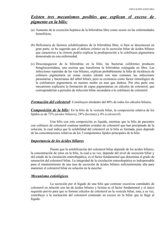 EDUCACION SANITARIA
Existen tres mecanismos posibles que explican el exceso de
pigmento en la bilis:
(a) Aumento de la excreción hepática de la bilirrubina libre como ocurre en las enfermedades
hemoliticas.
(b) Deficiencia de factores solubilizadores de la bilirrubina libre; si bien se desconocen en
gran parte, se ha sugerido que el defecto crónico en la secreción biliar de ácidos biliares
que caracteriza a la cirrosis podría explicar la predisposición a la colelitiasis pigmentaria
demostrada en esta enfermedad.
(c) Desconjugacion de la bilirrubina en la bilis; las bacterias coliformes producen
betaglucoronidasa, una enzima que transforma la bilirrubina conjugada en libre. Las
infecciones repetidas de las vías biliares, explican probablemente la falta de incidencia de
colitiasis pigmentaria en zonas rurales (donde son mas comunes las infecciones
parasitarias y bacterianas del árbol biliar), pero su existencia como factor etimológico de
la coleliatiasis pigmentaria en nuestro medio en mas que dudosa. Por otra parte este
mecanismo explicaría la formación de capas pigmentarias en cálculos de colesterol, que
corresponderían a periodos de infección biliar secundaria a la colelitasis de colesterol.
Formación del colesterol: Constituyen alrededor del 80% de todos los cálculos biliares.
Composición de la bilis: En la bilis de la vesícula biliar, la composición relativa de los
lípidos es de 72% (ácidos biliares), 24% (lecitina) y 4% (colesterol).
Una bilis con esta composición es liquida, mientras que la bilis de pacientes
con colitiacis de colesterol contiene también cristales de colesterol que han precipitado de la
solución, lo cual indica que la solubilidad del colesterol en la bilis es limitada, pues depende
de las concentraciones relativas de los 3 componentes lípidos principales de la bilis.
Importancia de los ácidos biliares
Puesto que la solubilización del colesterol biliar depende de los ácidos biliares,
la concentración de estos en la bilis, la cual a su vez, depende del nivel de secreción biliar y
del estado de la circulación enterohepática, es el factor fundamental que determina el grado de
saturación del colesterol biliar. La integridad de la circulación enterohepática es indispensable
para el mantenimiento de una tasa de secreción de ácidos biliares suficientemente alta para
mantener el colesterol biliar en solución en la mecelar.
Mecanismo estiológicos
La secreción por el higado de una bilis que contiene excesivas cantidades de
colesterol en relación con las de ácidos biliares y licitina es el factor fundamental y el único
requisito previo para que se formen cálculos de colesterol en la vesícula biliar, esta, a su vez,
contribuye a la nucleación del colesterol contenido en exceso en la biliar que le llega al
higado.
 