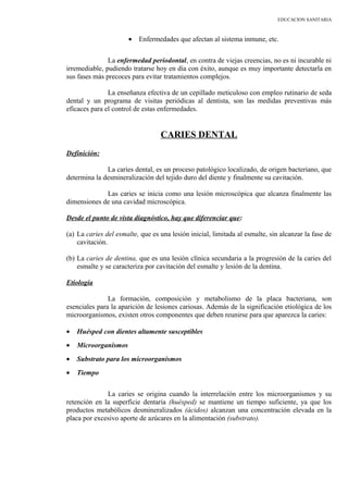 EDUCACION SANITARIA
• Enfermedades que afectan al sistema inmune, etc.
La enfermedad periodontal, en contra de viejas creencias, no es ni incurable ni
irremediable, pudiendo tratarse hoy en día con éxito, aunque es muy importante detectarla en
sus fases más precoces para evitar tratamientos complejos.
La enseñanza efectiva de un cepillado meticuloso con empleo rutinario de seda
dental y un programa de visitas periódicas al dentista, son las medidas preventivas más
eficaces para el control de estas enfermedades.
CARIES DENTAL
Definición:
La caries dental, es un proceso patológico localizado, de origen bacteriano, que
determina la desmineralización del tejido duro del diente y finalmente su cavitación.
Las caries se inicia como una lesión microscópica que alcanza finalmente las
dimensiones de una cavidad microscópica.
Desde el punto de vista diagnóstico, hay que diferenciar que:
(a) La caries del esmalte, que es una lesión inicial, limitada al esmalte, sin alcanzar la fase de
cavitación.
(b) La caries de dentina, que es una lesión clínica secundaria a la progresión de la caries del
esmalte y se caracteriza por cavitación del esmalte y lesión de la dentina.
Etiología
La formación, composición y metabolismo de la placa bacteriana, son
esenciales para la aparición de lesiones cariosas. Además de la significación etiológica de los
microorganismos, existen otros componentes que deben reunirse para que aparezca la caries:
• Huésped con dientes altamente susceptibles
• Microorganismos
• Substrato para los microorganismos
• Tiempo
La caries se origina cuando la interrelación entre los microorganismos y su
retención en la superficie dentaria (huésped) se mantiene un tiempo suficiente, ya que los
productos metabólicos desmineralizados (ácidos) alcanzan una concentración elevada en la
placa por excesivo aporte de azúcares en la alimentación (substrato).
 