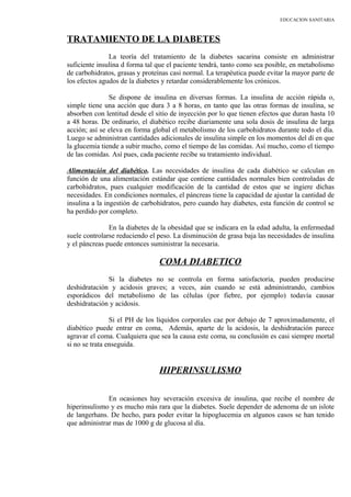 EDUCACION SANITARIA
TRATAMIENTO DE LA DIABETES
La teoría del tratamiento de la diabetes sacarina consiste en administrar
suficiente insulina d forma tal que el paciente tendrá, tanto como sea posible, en metabolismo
de carbohidratos, grasas y proteínas casi normal. La terapéutica puede evitar la mayor parte de
los efectos agudos de la diabetes y retardar considerablemente los crónicos.
Se dispone de insulina en diversas formas. La insulina de acción rápida o,
simple tiene una acción que dura 3 a 8 horas, en tanto que las otras formas de insulina, se
absorben con lentitud desde el sitio de inyección por lo que tienen efectos que duran hasta 10
a 48 horas. De ordinario, el diabético recibe diariamente una sola dosis de insulina de larga
acción; así se eleva en forma global el metabolismo de los carbohidratos durante todo el día.
Luego se administran cantidades adicionales de insulina simple en los momentos del dí en que
la glucemia tiende a subir mucho, como el tiempo de las comidas. Así mucho, como el tiempo
de las comidas. Así pues, cada paciente recibe su tratamiento individual.
Alimentación del diabético. Las necesidades de insulina de cada diabético se calculan en
función de una alimentación estándar que contiene cantidades normales bien controladas de
carbohidratos, pues cualquier modificación de la cantidad de estos que se ingiere dichas
necesidades. En condiciones normales, el páncreas tiene la capacidad de ajustar la cantidad de
insulina a la ingestión de carbohidratos, pero cuando hay diabetes, esta función de control se
ha perdido por completo.
En la diabetes de la obesidad que se indicara en la edad adulta, la enfermedad
suele controlarse reduciendo el peso. La disminución de grasa baja las necesidades de insulina
y el páncreas puede entonces suministrar la necesaria.
COMA DIABETICO
Si la diabetes no se controla en forma satisfactoria, pueden producirse
deshidratación y acidosis graves; a veces, aún cuando se está administrando, cambios
esporádicos del metabolismo de las células (por fiebre, por ejemplo) todavía causar
deshidratación y acidosis.
Si el PH de los líquidos corporales cae por debajo de 7 aproximadamente, el
diabético puede entrar en coma, Además, aparte de la acidosis, la deshidratación parece
agravar el coma. Cualquiera que sea la causa este coma, su conclusión es casi siempre mortal
si no se trata enseguida.
HIPERINSULISMO
En ocasiones hay severación excesiva de insulina, que recibe el nombre de
hiperinsulismo y es mucho más rara que la diabetes. Suele depender de adenoma de un islote
de langerhans. De hecho, para poder evitar la hipoglucemia en algunos casos se han tenido
que administrar mas de 1000 g de glucosa al día.
 