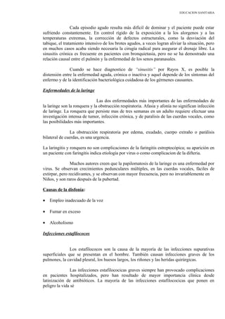 EDUCACION SANITARIA
Cada episodio agudo resulta más difícil de dominar y el paciente puede estar
sufriendo constantemente. En control rígido de la exposición a la los alorgenos y a las
temperaturas extremas, la corrección de defectos estructurales, como la desviación del
tabique, el tratamiento intensivo de los brotes agudos, a veces logran aliviar la situación, pero
en muchos casos acaba siendo necesaria la cirugía radical para asegurar el drenaje libre. La
sinusitis crónica es frecuente en pacientes con bronquietasia, pero no se ha demostrado una
relación causal entre el pulmón y la enfermedad de los senos paranasales.
Cuando se hace diagnostico de “sinusitis” por Rayos X, es posible la
distensión entre la enfermedad aguda, crónica o inactiva y aquel depende de los síntomas del
enfermo y de la identificación bacteriológica cuidadosa de los gérmenes causantes.
Enfermedades de la laringe
Las dos enfermedades más importantes de las enfermedades de
la laringe son la ronquera y la obstrucción respiratoria. Afasia y afonía no significan infección
de laringe. La ronquera que persiste mas de tres semanas en un adulto requiere efectuar una
investigación intensa de tumor, infección crónica, y de paralisis de las cuerdas vocales, como
las posibilidades más importantes.
La obstrucción respiratoria por edema, exudado, cuerpo extraño o parálisis
bilateral de cuerdas, es una urgencia.
La laringitis y ronquera no son complicaciones de la faringitis estreptocópica; su aparición en
un paciente con faringitis indica etiología por virus o como complicacion de la difteria.
Muchos autores creen que la papilomatosis de la laringe es una enfermedad por
virus. Se observan crecimientos pedunculares múltiples, en las cuerdas vocales, fáciles de
extirpar, pero recidivantes, y se observan con mayor frecuencia, pero no invariablemente en
Niños, y son raros después de la pubertad.
Causas de la disfonía:
• Empleo inadecuado de la voz
• Fumar en exceso
• Alcoholismo
Infecciones estafilococos
Los estafilococos son la causa de la mayoría de las infecciones supurativas
superficiales que se presentan en el hombre. También causan infecciones graves de los
pulmones, la cavidad pleural, los huesos largos, los riñones y las heridas quirúrgicas.
Las infecciones estafilococicas graves siempre han provocado complicaciones
en pacientes hospitalizados, pero han resultado de mayor importancia clínica desde
latinización de antibióticos. La mayoría de las infecciones estafilococicas que ponen en
peligro la vida sé
 