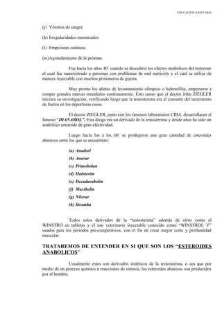 EDUCACION SANITARIA
(j) Vómitos de sangre
(k) Irregularidades menstruales
(l) Erupciones cutáneas
(m)Agrandamiento de la próstata
Fue hacia los años 40’ cuando se descubrió los efectos anabólicos del testerone
el cual fue suministrado a personas con problemas de mal nutrición y el cual se utiliza de
manera inyectable con muchos prisioneros de guerra.
Muy pronto los atletas de levantamiento olímpico o halterofilia, empezaron a
romper grandes marcas mundiales continuamente. Esto causo que el doctor John ZIEGLER
iniciara su investigación, verificando luego que la testosterona era al causante del incremento
de fuerza en los deportistas rusos.
El doctor ZIEGLER, junto con los famosos laboratorios CIBA, desarrollaran el
famoso “DIANABOL”. Esta droga era un derivado de la testosterona y desde años ha sido un
anabólico esteroide de gran efectividad.
Luego hacia los a los 60’ se produjeron una gran cantidad de esteroides
abanicos entre los que se encuentran:
(a) Anadrol
(b) Anavar
(c) Primobolan
(d) Halotestin
(e) Decadurabolin
(f) Maxibolin
(g) Nilevar
(h) Stromba
Todos estos derivados de la “testosterona” además de otros como el
WINSTRO en tabletas y el uso veterinario inyectable conocido como “WINSTROL V”
usados para los periodos pre-competitivos, con el fin de crear mayor corte y profundidad
muscular.
TRATAREMOS DE ENTENDER EN SI QUE SON LOS “ESTEROIDES
ANABOLICOS”
Usualmente estos son derivados sintéticos de la testosterona, o sea que por
medio de un proceso químico o reacciones de síntesis, los esteroides abanicos son producidos
por el hombre.
 