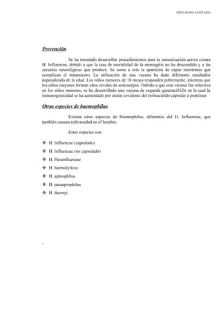 EDUCACION SANITARIA
Prevención
Se ha intentado desarrollar procedimientos para la inmunización activa contra
H. Influenzae, debido a que la tasa de mortalidad de la meningitis no ha descendido y a las
secuelas neurológicas que produce. Se suma a esto la aparición de cepas resistentes que
complican el tratamiento. La utilización de una vacuna ha dado diferentes resultados
dependiendo de la edad. Los niños menores de 18 meses responden pobremente, mientras que
los niños mayores forman altos niveles de anticuerpos. Debido a que esta vacuna fue infectiva
en los niños menores, se ha desarrollado una vacuna de segunda generaci162n en la cual la
inmunogenicidad se ha aumentado por unión covalente del polisacárido capsular a proteínas
Otras especies de haemophilus
Existen otras especies de Haemophilus, diferentes del H. Influenzae, que
también causan enfermedad en el hombre.
Estas especies son:
 H. Influenzae (capsulado)
 H. Influenzae (no capsulado)
 H. Parainfluenzae
 H. haemolyticus
 H. aphrophilus
 H. paraaprophilus
 H. ducreyi
 
