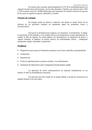 EDUCACION SANITARIA
En nuestro país ocasiona, aproximadamente el 5% de la mortalidad general; en
especial, las provincias del noroeste, son las más afectadas. Calcúlese que entre los años 1920
y 1935 tuvimos cerca de 130.000 defunciones por neumonía. En nuestro territorio la mayoría
de los casos se registra en agosto, septiembre y octubre.
Fuentes de contagio
El contagio puede ser directo e indirecto; este último es menos fuerte. En la
difusión de los gérmenes cumplen un importante papel los portadores (sanos y
convalecientes).
Favorecen la predisposición orgánica a la neumonía: el alcoholismo, la fatiga,
la exposición al frío húmedo y a los cambios bruscos de temperatura, la mala alimentación, la
cuidad, la falta de higiene, los malos hábitos, los traumatismos, la inhalación de polvos y
vapores irritantes, la diabetes, la nefritis crónica, las enfermedades infecto – contagiosas
anergizantes (gripe, sarampión, coqueluche).
Profilaxis
• Diagnóstico precoz para el tratamiento oportuno con el suero específico correspondiente
• Aislamiento
• Desinfección
• Evitar las aglomeraciones a puertas cerradas y los enfriamientos.
• Instalación de laboratorios para el diagnóstico bacteriológico rápido
La aparición de sueros antineumonicos ha reducido notablemente en los
últimos 35 años la mortalidad por neumonía.
Las personas que han curado de un ataque debido a un tipo de neumococo no
quedan inmunes a los otros tipos.
 