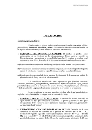 EDUCACION SANITARIA
INFLAMACION
Componentes exudativo:
Esta formado por plasma y elementos hemáticos figurados: leucocitos (células
polinucleares), monocitos, eritrocitos y fibras. Estos elementos se encuentran extravados en
un espacio natural (exudado) o en el intersticio (infiltrado inflamatorio).
1) PATOGENIA DEL EXUDADO EN GENERAL: El exudado se produce como
consecuencia de un trastorno en la microcirculación. Dicho trastorno consiste en
hiperemia activa y aumento de la permeabilidad vascular. El exudado se produce en el
segmento venular. En el desarrollo de la hiperemia activa pueden distinguirse tres fases:
(a) Fase transitoria de constricción arteriolar por estímulo de los nervios vasoconstrictores;
(b) Vasodilatación con aceleración de la corriente sanguínea; vasodilatación producida por la
acción de substancias vasoactivas y posiblemente por reflejo axonal antidérmico;
(c) Estasis sanguínea acompañada de un aumento de viscosidad de la sangre por pérdida de
plasma durante la fase y a veces de microtrombosis
Las substancias vascoactivas están representada por productos celulares:
histamina, serotonina, prostaglandinas y productos de destrucción celular, y por factores
plasmáticos (productos de la activación del sistema Kininas, del complemento, de fibrinolisis
y de la coagulación. La principal substancia vascoactiva en el hombre es la histamina.
La aceleración de la corriente sanguínea obedece a las leyes hemodinámicas,
según las cuales, la velocidad es proporcional al cuadrado del radio.
2) PATOGENIA DEL EXUDADO DE PLASMA: El exudado de plasma está echo de
agua, solutos de bajo peso molecular y proteínas. El plasma y solutos de bajo peso
molecular sale de los vasos por acción de factores mecánicos, las proteínas, por aumento
de la permeabilidad vascular.
• EXUDACION DE AGUA Y DE BAJO PESO MOLECULAR: La exudación de estos
elementos se produce por aumento de la presión de filtración: PF = PH – PO.
Normalmente rigen los siguientes valores: en el segmento arteriolar PF = 32 – 25 mm
Hg, en el venualr: PF = 12 – 25. Debido a la hipermia activa se produce un aumento de la
presión hidrostática con valores de los 45 mm Hg en el segmento arteriolar y de 25 mm
 