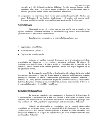 EDUCACION SANITARIA
entre el 5 y el 10% de la enfermedad de Alzheimer. En ellos algunos síntomas pueden
prevalecer sobre otros: en un grupo pueden predominar las manifestaciones motoras,
mientras que en otro pueden hacerlo los trastornos de personalidad.
(d) Los pacientes con síndrome de Down pueden tener, cuando alcanzan los 30 o 40 años, una
mayor declinación de las funciones intelectuales, y el estudio post mortem puede
demostrar los clásicos cambios neuropatológicos de la enfermedad de Alzheimer.
Neuropatología
Microscópicamente, el cerebro presenta una atrofia mas acentuada en las
regiones temporales y frontales anteriores, las zonas occipitales y las áreas primarias motoras
y somatosensitivas están menos comprometidas.
Las alteraciones neuronales en la enfermedad de Alzheimer son:
• Degeneración neurofibrilar,
• Placas neuróticas, (seniles) y
• Degeneración granulovacuolar.
Además, hay pérdida neuronal, disminucion de la arborización desnitrifica,
acumulación de lipofuscina y, en ocasiones angiopatía amiloidea. El número de
degeneraciones neurofibrilares y de placas seniles s correlaciona con la gravedad de la
demencia; ambos cambios están tambien presentes, aunque con mayor magnitud, en el
envejecimiento normal.
La degeneración neurofibrilar es la alteración sobresaliente de la enfermedad
de Alzheimer, aunque no es especifica de esta, ya que se encuentra también en otros procesos
patológicos: síndrome de Down, Parkinsonismo posencefálico, complejo parkinson –
demencia de Guam, parálisis supranuclear progresiva, demencia uilística y encefalopatía
dialéctica. Las placas neuróticas (seniles) se observan, asimismo en el síndrome de Down, en
la enfermedad de Jakob – Creutzfeldet y en el Kuru.
Correlaciones bioquímicas
La alteración bioquímica más importante es la disminución de la actividad de
la enzima colina – acetiltransferasa (CAT), que sintetiza la acetilcolina, en amplias zonas
corticales, con preservación de los receptores muscarínicos. Esta alteración, que llega a ser
muy acentuada (50 – 90%), se observa tempranamente en la enfermedad de Alzheimer.
Además, su disminución se correlaciona con al cantidad degeneración
neurofibrilar de placas neuríticas y con la magnitud del déficit intelectual. La mayor parte
(alrededor del 70%) de la inervacion colinérgica cortical proviene de células localizadas en el
núcleo basal de Meynert, en la región del área inanimada, las cuales están muy reducidas en la
enfermedad de Alzheimer.
 