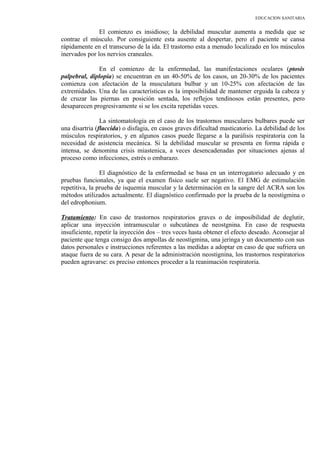 EDUCACION SANITARIA
El comienzo es insidioso; la debilidad muscular aumenta a medida que se
contrae el músculo. Por consiguiente esta ausente al despertar, pero el paciente se cansa
rápidamente en el transcurso de la ida. El trastorno esta a menudo localizado en los músculos
inervados por los nervios craneales.
En el comienzo de la enfermedad, las manifestaciones oculares (ptosis
palpebral, diplopia) se encuentran en un 40-50% de los casos, un 20-30% de los pacientes
comienza con afectación de la musculatura bulbar y un 10-25% con afectación de las
extremidades. Una de las características es la imposibilidad de mantener erguida la cabeza y
de cruzar las piernas en posición sentada, los reflejos tendinosos están presentes, pero
desaparecen progresivamente si se los excita repetidas veces.
La sintomatología en el caso de los trastornos musculares bulbares puede ser
una disartria (flaccida) o disfagia, en casos graves dificultad masticatorio. La debilidad de los
músculos respiratorios, y en algunos casos puede llegarse a la parálisis respiratoria con la
necesidad de asistencia mecánica. Si la debilidad muscular se presenta en forma rápida e
intensa, se denomina crisis miastenica, a veces desencadenadas por situaciones ajenas al
proceso como infecciones, estrés o embarazo.
El diagnóstico de la enfermedad se basa en un interrogatorio adecuado y en
pruebas funcionales, ya que el examen físico suele ser negativo. El EMG de estimulación
repetitiva, la prueba de isquemia muscular y la determinación en la sangre del ACRA son los
métodos utilizados actualmente. El diagnóstico confirmado por la prueba de la neostigmina o
del edrophonium.
Tratamiento: En caso de trastornos respiratorios graves o de imposibilidad de deglutir,
aplicar una inyección intramuscular o subcutánea de neostgnina. En caso de respuesta
insuficiente, repetir la inyección dos – tres veces hasta obtener el efecto deseado. Aconsejar al
paciente que tenga consigo dos ampollas de neostigmina, una jeringa y un documento con sus
datos personales e instrucciones referentes a las medidas a adoptar en caso de que sufriera un
ataque fuera de su cara. A pesar de la administración neostignina, los trastornos respiratorios
pueden agravarse: es preciso entonces proceder a la reanimación respiratoria.
 