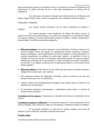 EDUCACION SANITARIA
tejido normalmente presente en el lugar de origen. Los teratomas son tumores formados por la
proliferación de tejidos derivados de dos o más hojas blastodemicas en distinta fase de
maduración.
Los embriomas son tumores formados por células primitivas del blastema del
tejido u órgano donde asisten, muchos se comportan como verdaderos tumores malignos.
Benignidad y malignidad
Los tumores pueden clasificarse con un cierto conductista en benignos y
malignos.
Los tumores benignos crecen localmente sin infiltrar los tejidos vecinos; en
general son tumores muy diferenciados y sus células son semejantes a as del tejido de origen.
Los tumores malignos son menos diferenciados invaden los tejidos y tienden a diseminarse a
zonas alejadas. Las diferencias podemos agruparlas:
• Diferencia biológica: los tumores benignos crecen lentamente y de forma expansiva, los
tumores malignos crecen con rapidez, su capacidad de producir metástasis a distancia.
Rasgos morfológicos, macroscópicamente los tumores benignos son bien delimitados y a
menudo encapsulados, los malignos no suelen tener cápsula y su superficie de corte es
irregular con áreas de necrosis y hemorragias. Macroscóoicamente los tumores benignos
reproducen la estructura de los que producen y están constituidos por células semejantes a
las normales. Los malignos se parecen poco al tejido que producen y con frecuencia tienen
núcleos gigantes.
• Diferencia clínicas: Desde el punto de vista clínico hay que matizar el carácter benigno o
maligno de los tumores por varios motivos:
1. Hay numerosos tumores de malignidad intermedia, como los tumores de la piel, que
pueden invadir, pero rara vez metastazian.
2. Algunos tumores son morfológicamente benignos, pero pueden causar la muerte de los
pacientes por su localización.
3. El tratamiento quirúrgico quimioterapico o radioterapico puede lograr la curación de
muchos tumores malignos.
Crecimiento de los tumores: Clásicamente se describen dos formas de crecimiento de los
tumores:
Crecimiento expansivo e infiltrativo: El crecimiento expansivo es más característico de los
tumores benignos. Estos tumores se rodean de una cápsula y comprimen el tejido circundante.
El crecimiento infiltrativo es típico de los tumores malignos que crecen de
cápsula y crecen a diferente velocidad en distintas direcciones.
Pérdida celular
Los tumores pierden células por tres mecanismos:
 