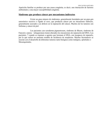 EDUCACION SANITARIA
Aparición familiar se produce por una causa congénita, es decir, una interacción de factores
ambientales y una mayor susceptibilidad congénita.
Síndrome que produce cáncer por mecanismos indirectos
Existe un gran número de síndromes, generalmente heredados por un gran gen
autosómico recesivo o ligado al sexo, que producen cáncer por un mecanismo indirecto,
generalmente asociado a un defecto en la reparación del cáncer, Muchos de los tumores son
linfomas y cáncer de piel.
Los pacientes con xeroderma pigmentosum, síndrome de Bloom, síndrome de
Fanconi y ataxia – telangiectasia tienen alterados los mecanismos de reparación del DNA. Los
pacientes, 7 cuando se exponen a agentes que lesionan el DNA, son incapaces de repararlo,
por lo que sufren un aumento notable de incidencia de neoplasias. Muchas facomatosis se
asocian con el desarrollo de diferentes tumores tanto benignos como malignos, epiteliales o
Mesenquimales.
 