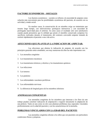 EDUCACION SANITARIA
FACTORE ECONOMICOS – SOCIALES:
Los factores económicos – sociales se refieren a la necesidad de amputar como
solución más conveniente para las posibilidades económicas del paciente, de acuerdo con su
actividad y estado social.
En muchos casos, la conservación de un miembro exige un tratamiento que
insume largo tiempo, con intervenciones quirúrgicas interactivas y con necesidad de
prolongada inactividad para el enfermo. En estos casos el resultado solo será satisfactorio
cuando pueda presumirse que la utilidad que preste el miembro conservado compense los
sacrificios realizados durante el tratamiento; del contrario convendrá amputar tratando de
restituir rápidamente al paciente a una vida activa.
AFECCIONES QUE PLANTEAN LA INDICACION DE AMPUTAR:
Las afecciones que plantea la indicación de amputar, de acuerdo con los
principios generales antes estudiados, son muy numerosas de ellas las más importantes son:
1. Las anomalías congénitas
2. Los traumatismos mecánicos
3. Los traumatismos térmicos y eléctrico y los traumatismos químicos
4. Las infecciones
5. Los tumores
6. Los parásitos
7. Las enfermedades vasculares periféricas
8. Las enfermedades nerviosas
9. La diferencia de longitud grave de los miembros inferiores
ANOMALIAS CONGENITAS:
Las anomalías congénitas de los miembros que interesan a los fines de este
trabajo pueden constituir indicación de amputación o requerir únicamente la adaptación de
una prótesis. Tanto en uno como en otro caso plantean problemas muy especiales vinculados
preferentemente con la edad del paciente y con las características de la anomalía.
POBLEMAS VINCULADOS CON LA EDAD DEL PACIENTE:
Las anomalías congénitas afectan a los niños que son pacientes con particulares
condiciones físicas y psíquicas.
 