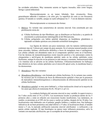 EDUCACION SANITARIA
las cavidades articulares, Muy raramente asienta en lugares inusuales, tales como lengua,
faringe o pared abdominal.
Macroscópicamente es un tumor lobulado, bien circunscrito, firme,
generalmente adherido a tendones y de color gris. La superficie de corte es con frecuencia
quística. El tamaño es variable, aunque no suele sobrepasar los 3 – 5 cm de diámetro máximo.
Microscópicamente se reconocen dos formas:
1. Bifásica: Es variante mas característica de sarcoma sinovial. Esta constituida por una
proliferación mixta de:
a) Células fusiformes de tipo fibroblasto, que se distribuyen en fascículos y su patrón de
crecimiento es prácticamente indistinguible al del fibrosarcoma.
b) Células poligonales con habito epitelial dispuestas en hendiduras glandulares o
tapizando cavidades quísticas con contenido eosinófiolo homogéneo.
Las figuras de mitosis son poco numerosas; solo los tumores indiferenciados
contienen mas de 2 mitosis por campo de gran aumento. En el estroma tumoral pueden existir
áreas mixoides, hialinas, calcificación distrófica o focos de metaplasia ósea o cartilaginosa.
Las células cebadas son abundantes tanto en el componente epitelial como en el fusiforme.
Con las técnicas de inmunohistoquímica existe reacción positiva a los anticuerpos contra la
citoqueratina y ant161geno de membrana epitelial, tanto en las células epiteliales como
fusiformes, aunque la reacción en las primeras es más intensa y constante. Inmunorreactividad
a la vitamina sola se advierte en las células fusiformes. Ultraestructuralmente los hallazgos
más distintivos de laws celulas epiteliales son el microvilli apical corto, la membrana basal y
los desmosomas.
2. Monofásica: Hay dos variantes:
a) Monofásica fibroblástica: esta formada por células fusiformes. Es la variante mas común.
Se reconoce por la existencia de focos de diferenciación epitelial o bien por la presencia
de marcadores inmunohistoquímicos o ultraestructurales de diferenciación epitelial en las
células fusiformes.
b) Monofásica epitelial: es muy poco habitual y, si bien traslocación clonal en la mayoría de
los casos que afecta al cromosoma Xt (X; 18) (p11.2; q11.2).
La conducta biológica del sarcoma sinovial es muy variable; la supervivencia a
los 5 años oscila entre el 34 y el 82%. Las recurrencias locales se producen dentro de los 5
primeros años y están en relación con resecciones locales insuficientes. Las metástasis, en
cambio, se presentan en el 50% de los casos y suelen ser tardías, después de los 10 años. Las
localizaciones más habituales son el pulmón, ganglio linfático y médula ósea. Son hallazgos
indicativos de un buen pronóstico una edad inferior a 15 años, la localizacion distal, el tamaño
menor a 5 cm, la marcada calificación (sarcoma sinovial calcificante) u osificación y un
patrón celular euploide. El tipo histologico no parece tener influencia pronostica, salvo la
variante con marcada calcificación, que se acompaña de un buen pronostico.
 