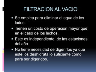 FILTRACION AL VACIO
 Se emplea para eliminar el agua de los
  lodos.
 Tienen un costo de operación mayor que
  en el caso de los lechos.
 Este es independiente de las estaciones
  del año
 No tiene necesidad de digerirlos ya que
  este los deshidrata lo suficiente como
  para ser digeridos.
 