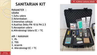 SANITARIAN KIT
PT. KURNIA SARANA ABADI
Bandung
24/11/2017
PARAMETER :
UDARA
1.Suhu udara
2.Kelembaban
3.Intensitas cahaya
4.Kualitas Debu PM 10 & PM 2.5
5.Kecepatan udara
6.Mikrobiologi Udara EC / TC
AIR / MAKANAN
1. Ph
2. TDS
3. Arsenik
4. Mikrobiologi EC / TC
 