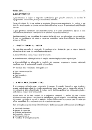 Renato Dorsa 10
2. EQUIPAMENTOS
Apresentaremos a seguir os requisitos fundamentais para projeto, execução ou escolha de
equipamentos utilizados na produção industrial de alimentos.
Serão abordados de forma sucinta os requisitos básicos para conceituação do projeto e que
deverão ser adequados ao tipo de produto industrializado e ao grau de sanitariedade exigido pelo
mesmo.
Alguns produtos alimentícios são altamente estáveis e de difícil contaminação devido as suas
características naturais ou características do processo a que são submetidos.
Lembramos porém que a qualidade do produto final se inicia na sua origem fato este que deve ser
levado em consideração em todas as etapas da produção a partir do recebimento das matérias
primas na fábrica.
2.1. REQUISITOS DE MATERIAIS
Os materiais adequados à construção de equipamentos e instalações para o uso na indústria
alimentícia devem levar em conta fundamentalmente:
a. Compatibilidade com o produto a ser produzido;
b. Compatibilidade com os produtos de limpeza a serem empregados na higienização;
c. Compatibilidade ou adequação às condições de processo: temperatura, pressão, resistência
mecânica, grau de sanitariedade exigida pelo produto;
Os materiais mais comumente empregados são:
a. Aço carbono revestido;
b. Plástico;
c. Aço inoxidável;
d. Titânio;
2.1.1. AÇO CARBONO REVESTIDO
É normalmente utilizado para a construção de tanques de grandes dimensões, pois atendem a
grande maioria das aplicações, tendo normalmente menor custo que as outras alternativas. O
revestimento é feito pela aplicação de resinas epoxi, fenólicas, poliéster ou mistas, apropriadas a
cada tipo de produto a ser armazenado.
Podem ainda ser de cura a quente ou a temperatura ambiente. As resinas de cura a quente
apresentam quase sempre características melhores no que diz respeito à durabilidade, espessura
de camada e resistência mecânica, podendo ainda trabalhar em temperaturas mais elevadas sem
afetar a qualidade do revestimento nem do produto armazenado.
Para aplicação de resinas no revestimento interno de tanques devem ser levados em consideração:
a. Qualidade da chapa;
b. Estado de oxidação;
c. Soldas e acabamentos;
d. Acessórios internos;
e. Forma construtiva;
f. Facilidade de aplicação da resina.
 