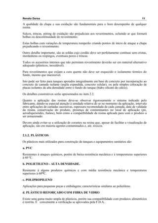 Renato Dorsa 11
A qualidade da chapa e sua oxidação são fundamentais para o bom desempenho de qualquer
resina.
Sulcos, trincas, pitting de oxidação são prejudiciais aos revestimentos, ocluindo ar que formará
bolhas ou descontinuidade do revestimento.
Estas bolhas com variações de temperatura romperão criando pontos de início de ataque a chapa
prejudicando o revestimento.
Outro detalhe importante, são as soldas cujo cordão deve ser perfeitamente contínuo sem cristas,
mordeduras ou respingos, eventuais poros e trincas.
Todos os acessórios internos que não permitam revestimento deverão ser em material alternativo
adequado (plásticos, inoxidável).
Para revestimentos que exijam a cura quente não deve ser esquecido o isolamento térmico do
fundo, mesmo que inacessível.
Isto pode ser feito para tanques apoiados integralmente em base de concreto por incorporação ao
concreto de camada isolante (argila expandida, concreto celular), ou pela simples colocação de
placas isolantes de alta densidade entre o fundo do tanque (hidro silicato de cálcio).
Os detalhes construtivos serão apresentados no item 2.2.
Quanto a aplicação das resinas deve-se observar rigorosamente o sistema indicado pelo
fabricante, dando-se especial atenção à umidade relativa do ar no momento da aplicação, intervalo
entre aplicações de camadas sucessivas, espessura recomendada de cada camada, data de validade
da resina, conservação do produto, presença de contaminantes no local de aplicação (pó,
aerodispersóides, fumos), bem como a compatibilidade da resina aplicada para com o produto a
ser armazenado.
Devem ainda evitar-se a utilização de corantes na resina que, apesar de facilitar a visualização de
aplicação, são em maioria agentes contaminados e, até, tóxicos.
2.1.2. PLÁSTICOS
Os plásticos mais utilizados para construção de tanques e equipamentos sanitários são:
a. PVC
Resistentes à ataques químicos, porém de baixa resistência mecânica e à temperaturas superiores
à 60 ºC.
b. POLIETILENO - ALTA DENSIDADE.
Resistente à alguns produtos químicos e com média resistência mecânica e temperaturas
superiores à 60oC.
c. POLIPROPILENO
Aplicações para pequenas peças e embalagens; características similares ao polietileno.
d. PLÁSTICO REFORÇADO COM FIBRA DE VIDRO
Existe uma gama muito ampla de plásticos, porém sua compatibilidade com produtos alimentícios
é restrita. É conveniente a verificação se aprovados pela F.D.A..
 
