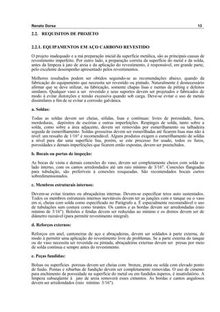 Renato Dorsa 13
2.2. REQUISITOS DE PROJETO
2.2.1. EQUIPAMENTOS EM AÇO CARBONO REVESTIDO
O projeto inadequado e a má preparação inicial da superfície metálica, são as principais causas de
revestimento imperfeito. Por outro lado, a preparação correta da superfície do metal e da solda,
antes da limpeza à jato de areia e da aplicação do revestimento, é responsável, em grande parte,
pelo excelente desempenho apresentado pelos revestimentos.
Melhores resultados podem ser obtidos seguindo-se as recomendações abaixo, quando da
fabricação do equipamento que necessita ser revestido ou pintado. Naturalmente é desnecessário
afirmar que se deve utilizar, na fabricação, somente chapas lisas e isentas de pitting e defeitos
similares. Qualquer vaso a ser revestido e seus suportes devem ser projetados e fabricados de
modo à evitar distorções e tensão excessiva quando sob carga. Deve-se evitar o uso de metais
dissimilares a fim de se evitar a corrosão galvânica.
a. Soldas:
Todas as soldas devem ser cheias, sólidas, lisas e contínuas: livres de porosidade, furos,
mordeduras, depósitos de escórias e outras imperfeições. Respingos de solda, tanto sobre a
solda, como sobre a área adjacente, devem ser removidas por esmerilhamento ou talhadeira
seguida de esmerilhamento. Soldas grosseiras devem ser esmerilhadas até ficarem lisas mas não à
nível: um ressalto de 1/16" é recomendável. Alguns produtos exigem o esmerilhamento de soldas
a nível para dar uma superfície lisa, porém, se este processo for usado, todos os furos,
porosidades e demais imperfeições que ficarem então expostas, devem ser preenchidos.
b. Bocais ou portas de inspeção:
As bocas de visita e demais conexões do vaso, devem ser completamente cheios com solda no
lado interno, com os cantos arredondados até um raio mínimo de 3/16". Conexões flangeadas
para tubulação, são preferíveis à conexões rosqueadas. São recomendados bocais curtos
sobredimensionados.
c. Membros estruturais internos:
Devem-se evitar tirantes ou abraçadeiras internas. Devem-se especificar tetos auto sustentados.
Todos os membros estruturais internos inevitáveis devem ter as junções com o tanque ou o vaso
em si, cheias com solda como especificado no Parágrafo a. É especialmente recomendável o uso
de tubulações sem costura como tirantes. Os cantos e as bordas devem ser arredondadas (raio
mínimo de 3/16"). Bolsões e fendas devem ser reduzidas ao mínimo e os drenos devem ser de
diâmetro razoável (para permitir revestimento integral).
d. Reforços externos:
Reforços em anel, cantoneiras de aço e abraçadeiras, devem ser soldados à parte externa, de
modo à permitir uma aplicação do revestimento livre de problemas. Se a parte externa do tanque
ou do vaso necessita ser revestida ou pintada, abraçadeiras externas devem ser presas por meio
de solda contínua e sempre antes do revestimento.
e. Peças fundidas:
Bolsas ou superfícies porosas devem ser cheias com bronze, prata ou solda com elevado ponto
de fusão. Pontas e rebarbas de fundição devem ser completamente removidas. O uso de cimento
para enchimento de porosidade na superfície do metal ou em fundidos ásperos, é insatisfatório. A
limpeza subseqüente à jato de areia removerá esses cimentos. As bordas e cantos angulosos
devem ser arredondados (raio mínimo 3/16").
 