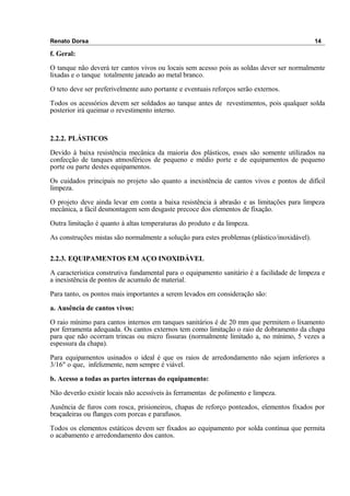 Renato Dorsa 14
f. Geral:
O tanque não deverá ter cantos vivos ou locais sem acesso pois as soldas dever ser normalmente
lixadas e o tanque totalmente jateado ao metal branco.
O teto deve ser preferivelmente auto portante e eventuais reforços serão externos.
Todos os acessórios devem ser soldados ao tanque antes de revestimentos, pois qualquer solda
posterior irá queimar o revestimento interno.
2.2.2. PLÁSTICOS
Devido à baixa resistência mecânica da maioria dos plásticos, esses são somente utilizados na
confecção de tanques atmosféricos de pequeno e médio porte e de equipamentos de pequeno
porte ou parte destes equipamentos.
Os cuidados principais no projeto são quanto a inexistência de cantos vivos e pontos de difícil
limpeza.
O projeto deve ainda levar em conta a baixa resistência à abrasão e as limitações para limpeza
mecânica, a fácil desmontagem sem desgaste precoce dos elementos de fixação.
Outra limitação é quanto à altas temperaturas do produto e da limpeza.
As construções mistas são normalmente a solução para estes problemas (plástico/inoxidável).
2.2.3. EQUIPAMENTOS EM AÇO INOXIDÁVEL
A característica construtiva fundamental para o equipamento sanitário é a facilidade de limpeza e
a inexistência de pontos de acumulo de material.
Para tanto, os pontos mais importantes a serem levados em consideração são:
a. Ausência de cantos vivos:
O raio mínimo para cantos internos em tanques sanitários é de 20 mm que permitem o lixamento
por ferramenta adequada. Os cantos externos tem como limitação o raio de dobramento da chapa
para que não ocorram trincas ou micro fissuras (normalmente limitado a, no mínimo, 5 vezes a
espessura da chapa).
Para equipamentos usinados o ideal é que os raios de arredondamento não sejam inferiores a
3/16" o que, infelizmente, nem sempre é viável.
b. Acesso a todas as partes internas do equipamento:
Não deverão existir locais não acessíveis às ferramentas de polimento e limpeza.
Ausência de furos com rosca, prisioneiros, chapas de reforço ponteados, elementos fixados por
braçadeiras ou flanges com porcas e parafusos.
Todos os elementos estáticos devem ser fixados ao equipamento por solda contínua que permita
o acabamento e arredondamento dos cantos.
 