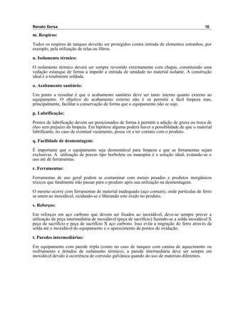 Renato Dorsa 16
m. Respiros:
Todos os respiros de tanques deverão ser protegidos contra entrada de elementos estranhos, por
exemplo, pela utilização de telas ou filtros.
n. Isolamento térmico:
O isolamento térmico deverá ser sempre revestido externamente com chapas, constituindo uma
vedação estanque de forma a impedir a entrada de umidade no material isolante. A construção
ideal é a totalmente soldada.
o. Acabamento sanitário:
Um ponto a ressaltar é que o acabamento sanitário deve ser tanto interno quanto externo ao
equipamento. O objetivo do acabamento externo não é só permitir a fácil limpeza mas,
principalmente, facilitar a conservação de forma que o equipamento não se suje.
p. Lubrificação:
Pontos de lubrificação devem ser posicionados de forma à permitir a adição de graxa ou troca de
óleo sem prejuízo da limpeza. Em hipótese alguma poderá haver a possibilidade de que o material
lubrificante, no caso de eventual vazamento, possa vir a ter contato com o produto.
q. Facilidade de desmontagem:
É importante que o equipamento seja desmontável para limpeza e que as ferramentas sejam
exclusivas. A utilização de porcas tipo borboleta ou manoplas é a solução ideal, evitando-se o
uso até de ferramentas.
r. Ferramentas:
Ferramentas de uso geral podem se contaminar com metais pesados e produtos inorgânicos
tóxicos que fatalmente irão passar para o produto após sua utilização na desmontagem.
O mesmo ocorre com ferramentas de material inadequado (aço comum), onde partículas de ferro
se unem ao inoxidável, oxidando-se e liberando este óxido no produto.
s. Reforços:
Em reforços em aço carbono que devem ser fixados ao inoxidável, deve-se sempre prever a
utilização de peça intermediária de inoxidável (peça de sacrifício) fazendo-se a solda inoxidável X
peça de sacrifício e peça de sacrifício X aço carbono. Isso evita a migração do ferro através da
solda até o inoxidável do equipamento e o aparecimento de pontos de oxidação.
t. Paredes intermediárias:
Em equipamento com parede tripla (como no caso de tanques com camisa de aquecimento ou
resfriamento e dotados de isolamento térmico), a parede intermediária deve ser sempre em
inoxidável devido à ocorrência de corrosão galvânica quando do uso de materiais diferentes.
 