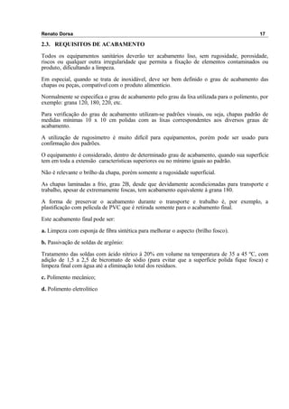 Renato Dorsa 17
2.3. REQUISITOS DE ACABAMENTO
Todos os equipamentos sanitários deverão ter acabamento liso, sem rugosidade, porosidade,
riscos ou qualquer outra irregularidade que permita a fixação de elementos contaminados ou
produto, dificultando a limpeza.
Em especial, quando se trata de inoxidável, deve ser bem definido o grau de acabamento das
chapas ou peças, compatível com o produto alimentício.
Normalmente se especifica o grau de acabamento pelo grau da lixa utilizada para o polimento, por
exemplo: grana 120, 180, 220, etc.
Para verificação do grau de acabamento utilizam-se padrões visuais, ou seja, chapas padrão de
medidas mínimas 10 x 10 cm polidas com as lixas correspondentes aos diversos graus de
acabamento.
A utilização de rugosímetro é muito difícil para equipamentos, porém pode ser usado para
confirmação dos padrões.
O equipamento é considerado, dentro de determinado grau de acabamento, quando sua superfície
tem em toda a extensão características superiores ou no mínimo iguais ao padrão.
Não é relevante o brilho da chapa, porém somente a rugosidade superficial.
As chapas laminadas a frio, grau 2B, desde que devidamente acondicionadas para transporte e
trabalho, apesar de extremamente foscas, tem acabamento equivalente à grana 180.
A forma de preservar o acabamento durante o transporte e trabalho é, por exemplo, a
plastificação com película de PVC que é retirada somente para o acabamento final.
Este acabamento final pode ser:
a. Limpeza com esponja de fibra sintética para melhorar o aspecto (brilho fosco).
b. Passivação de soldas de argônio:
Tratamento das soldas com ácido nítrico à 20% em volume na temperatura de 35 a 45 ºC, com
adição de 1,5 a 2,5 de bicromato de sódio (para evitar que a superfície polida fique fosca) e
limpeza final com água até a eliminação total dos resíduos.
c. Polimento mecânico;
d. Polimento eletrolítico
 