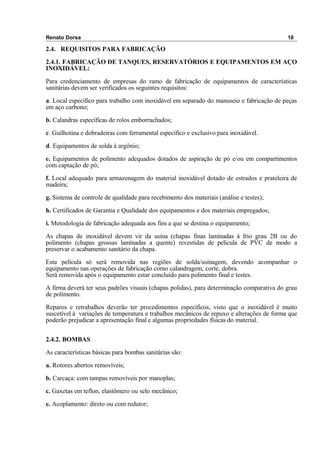 Renato Dorsa 18
2.4. REQUISITOS PARA FABRICAÇÃO
2.4.1. FABRICAÇÃO DE TANQUES, RESERVATÓRIOS E EQUIPAMENTOS EM AÇO
INOXIDÁVEL:
Para credenciamento de empresas do ramo de fabricação de equipamentos de características
sanitárias devem ser verificados os seguintes requisitos:
a. Local específico para trabalho com inoxidável em separado do manuseio e fabricação de peças
em aço carbono;
b. Calandras específicas de rolos emborrachados;
c. Guilhotina e dobradeiras com ferramental específico e exclusivo para inoxidável.
d. Equipamentos de solda à argônio;
e. Equipamentos de polimento adequados dotados de aspiração de pó e/ou em compartimentos
com captação de pó;
f. Local adequado para armazenagem do material inoxidável dotado de estrados e prateleira de
madeira;
g. Sistema de controle de qualidade para recebimento dos materiais (análise e testes);
h. Certificados de Garantia e Qualidade dos equipamentos e dos materiais empregados;
i. Metodologia de fabricação adequada aos fins a que se destina o equipamento;
As chapas de inoxidável devem vir da usina (chapas finas laminadas à frio grau 2B ou do
polimento (chapas grossas laminadas a quente) revestidas de película de PVC de modo a
preservar o acabamento sanitário da chapa.
Esta película só será removida nas regiões de solda/usinagem, devendo acompanhar o
equipamento nas operações de fabricação como calandragem, corte, dobra.
Será removida após o equipamento estar concluído para polimento final e testes.
A firma deverá ter seus padrões visuais (chapas polidas), para determinação comparativa do grau
de polimento.
Reparos e retrabalhos deverão ter procedimentos específicos, visto que o inoxidável é muito
suscetível à variações de temperatura e trabalhos mecânicos de repuxo e alterações de forma que
poderão prejudicar a apresentação final e algumas propriedades físicas do material.
2.4.2. BOMBAS
As características básicas para bombas sanitárias são:
a. Rotores abertos removíveis;
b. Carcaça: com tampas removíveis por manoplas;
c. Gaxetas em teflon, elastômero ou selo mecânico;
e. Acoplamento: direto ou com redutor;
 