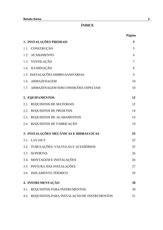 Renato Dorsa 2
ÍNDICE
Página
1. INSTALAÇÕES PREDIAIS 5
1.1. CONSTRUÇÃO 5
1.2. ACABAMENTO 6
1.3. VENTILAÇÃO 7
1.4. ILUMINAÇÃO 8
1.5. INSTALAÇÕES HIDRO-SANITÁRIAS 9
1.6. ARMAZENAGEM 10
1.7. ARMAZENAGEM SOB CONDIÇÕES ESPECIAIS 10
2. EQUIPAMENTOS 12
2.1. REQUISITOS DE MATERIAIS 12
2.2. REQUISITOS DE PROJETOS 14
2.3. REQUISITOS DE ACABAMENTOS 18
2.4. REQUISITOS DE FABRICAÇÃO 19
3. INSTALAÇÕES MECÂNICAS E HIDRÁULICAS 25
3.1. LAY-OUT 25
3.2. TUBULAÇÕES, VÁLVULAS E ACESSÓRIOS 25
3.3. SUPORTES 26
3.4. MONTAGEM E INSTALAÇÕES 26
3.5. PINTURA DAS INSTALAÇÕES 27
3.6. ISOLAMENTO TÉRMICO 28
4. INSTRUMENTAÇÃO 30
4.1. REQUISITOS PARA INSTRUMENTOS 30
4.2. REQUISITOS PARA INSTALAÇÃO DE INSTRUMENTOS 31
 