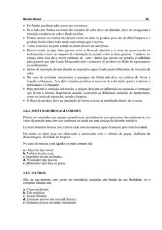 Renato Dorsa 20
• Os fluidos auxiliares não devem ser corrosivos.
• Se o lado dos fluidos auxiliares do trocador de calor deve ser drenado, deve ser assegurada a
remoção completa de todo o fluido auxiliar.
• Pontos mortos ou fendas não devem existir no lado do produto pois são de difícil limpeza e o
produto ficará retido neles muito mais tempo que o normal.
• Todas conexões na parte estéril da planta devem ser assépticas.
• Devem existir sempre duas gaxetas entre o fluxo de produto e o meio de aquecimento ou
resfriamento e deve ser impossível a formação de pressão entre as duas gaxetas. Também, no
espaço entre elas deve existir ranhuras de vent / dreno que devem ser grandes o suficiente
para garantir que não ficarão bloqueadas pelo vazamento do produto ou fluido de aquecimento
ou resfriamento.
• Juntas de reposição devem atender os requisitos especificados pelos fabricantes do trocador de
calor.
• No caso de produtos incrustantes a passagem do fluido não deve ser estreita de forma a
impedir o bloqueio. Para determinados produtos o aumento de velocidade ajuda a controlar a
incrustação e o bloqueio.
• Para prevenir a corrosão sob tensão, o projeto deve prever diferenças na expansão e contração
que levem a tensões inaceitáveis quando ocorrerem as diferenças máximas de temperatura,
como no inicio de operação, parada e limpeza.
• O fluxo de produto deve ser projetado de forma a evitar ar embolsado dentro do sistema.
2.4.4. MISTURADORES/AGITADORES
Podem ser montados em tanques atmosféricos, normalmente para processos descontínuos ou em
vasos de pressão para serviços contínuos ou ainda em uma carcaça de desenho sanitário.
Existem inúmeras formas construtivas cada uma desenhada especificamente para uma finalidade.
Em todos os tipos deve ser observado a construção com o mínimo de peças, facilidade de
desmontagem, facilidade de limpeza.
No caso de mistura com líquidos os mais comuns são:
a. Hélice do tipo naval;
b. Turbina de pás retas;
c. Impelidor de pás inclinadas;
d. Misturador tipo âncora;
e. Misturador tipo faca ou pinos.
2.4.5. FILTROS
São, na sua maioria, com corpo em inoxidável, podendo, em função de sua finalidade, ter o
elemento filtrante em:
a. Chapa perfurada;
b. Tela metálica;
c. Tecido filtrante;
d. Elemento poroso em material plástico;
e. Elemento poroso em metal sintetizado.
 