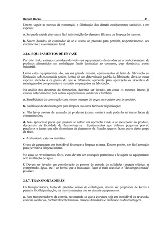 Renato Dorsa 21
Devem seguir as normas de construção e fabricação dos demais equipamentos sanitários e em
especial:
a. Serem de rápida abertura e fácil substituição do elemento filtrante ou limpeza do mesmo.
b. Serem dotados de eliminador de ar e dreno do produto para permitir, respectivamente, seu
enchimento e esvaziamento total.
2.4.6. EQUIPAMENTOS DE ENVASE
Por este título, estamos considerando todos os equipamentos destinados ao acondicionamento de
produtos alimentícios em embalagens finais destinadas ao consumo, quer doméstico, como
industrial.
Como estes equipamentos são, em sua grande maioria, equipamentos de linha de fabricação ou
fabricados sob encomenda porém, dentro de um determinado padrão do fabricante, deve-se tomar
especial atenção à exigência de que o fabricante apresente para aprovação os desenhos de
montagem dos componentes e materiais empregados na fabricação.
Na análise dos desenhos do fornecedor, deverão ser levados em conta os mesmos fatores já
citados anteriormente para outros equipamentos sanitários e também:
a. Simplicidade da construção com menor número de peças em contato com o produto;
b. Facilidade de desmontagem para limpeza ou outra forma de higienização;
c. Não haver pontos de acumulo de produtos (zonas mortas) onde poderão se iniciar focos de
contaminações;
d. Não apresentar peças que possam se soltar em operação vindo a se incorporar ao produto,
decorrente da facilidade de desmontagem. Equipamentos que utilizam pequenas porcas,
parafusos e juntas que não disponham de elementos de fixação seguros fazem parte deste grupo
de risco.
e. Acabamento externo sanitário:
O uso de carenagens em inoxidável favorece a limpeza externa. Devem porém, ser fácil remoção
para permitir a limpeza interna.
No caso de revestimentos fixos, estes devem ser estanques permitindo a lavagem do equipamento
sem infiltração de água.
f. Devem ser levados em consideração os pontos de entrada de utilidades (energia elétrica, ar
comprimido, água, etc.) de forma que a instalação fique o mais acessível e "descongestionada"
possível.
2.4.7. TRANSPORTADORES
Os transportadores, tanto de produto, como de embalagem, devem ser projetados de forma a
permitir fácil higienização, da mesma maneira que os demais equipamentos.
a. Para transportadores de correia, recomenda-se que a estrutura seja em inoxidável ou revestida,
correias sanitárias, preferivelmente brancas, mancais blindados e facilidade na desmontagem.
 