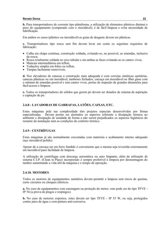 Renato Dorsa 22
b. Para transportadores de corrente tipo plataforma, a utilização de elementos plásticos diminui o
peso do equipamento (comparado com o inoxidável), é de fácil limpeza e evita necessidade de
lubrificação.
Em ambos os casos (plástico ou inoxidável) as guias de desgaste devem ser plásticas.
c. Transportadores tipo rosca sem fim devem levar em conta os seguintes requisitos de
fabricação:
• Calha em chapa contínua, construção soldada, evitando-se, no possível, as emendas, inclusive
da rosca;
• Rosca totalmente soldada no eixo tubular e em ambas as faces evitando-se os cantos vivos;
• Mancais intermediários em teflon;
• Vedações simples em feltro ou teflon;
• Tampas facilmente removíveis.
d. Nos elevadores de canecas a construção mais adequada é com correias sintéticas sanitárias,
canecas plásticas ou em inoxidável, tambores fechados, carcaça em inoxidável ou fiber glass com
o mínimo de emendas possível e sem cantos vivos, portas de inspeção de grandes dimensões para
fácil acesso e limpeza.
e. Todos os transportadores de sólidos que gerem pó devem ser dotados de sistema de aspiração
e captação de pó.
2.4.8 - LAVADORAS DE GARRAFAS, LATÕES, CAIXAS, ETC.
Estas máquinas pela sua complexidade têm projetos especiais desenvolvidos por firmas
especializadas. Devem porém ser atentados os aspectos referente a dissipação térmica no
ambiente e dissipação de umidade de forma a não serem prejudicados os aspectos higiênicos do
restante da instalação nem as condições de conforto térmico.
2.4.9 - CENTRÍFUGAS
Estas máquinas já são normalmente executadas com materiais e acabamento interno adequado
(aço inoxidável polido).
Apesar de a carcaça ser em ferro fundido é conveniente que a mesma seja revestida externamente
em inoxidável para facilidade de limpeza.
A utilização de centrífugas com descarga automática ou auto limpante, além da utilização de
sistema C.I.P. (Clean in Place) incorporado é sempre preferível à limpeza por desmontagem do
tambor aumentando a vida útil da máquina e o tempo de operação.
2.4.10. MOTORES
Todos os motores de equipamentos sanitários devem permitir a limpeza sem riscos de queima,
curto circuitos ou choques elétricos.
a. No caso de equipamentos com carenagem ou proteção do motor, este pode ser do tipo TFVE -
IP 54 (a prova de pingos e respingos).
b. No caso de motores expostos, estes devem ser tipo TFVE - IP 55 W, ou seja, protegidos
contra jatos de água e com pintura anti-corrosiva.
 