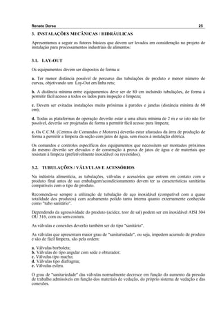 Renato Dorsa 25
3. INSTALAÇÕES MECÂNICAS / HIDRÁULICAS
Apresentamos a seguir os fatores básicos que devem ser levados em consideração no projeto de
instalação para processamentos industriais de alimentos:
3.1. LAY-OUT
Os equipamentos devem ser dispostos de forma a:
a. Ter menor distância possível de percurso das tubulações de produto e menor número de
curvas, objetivando um Lay-Out em linha reta;
b. A distância mínima entre equipamentos deve ser de 80 cm incluindo tubulações, de forma à
permitir fácil acesso a todos os lados para inspeção e limpeza;
c. Devem ser evitadas instalações muito próximas à paredes e janelas (distância mínima de 60
cm);
d. Todas as plataformas de operação deverão estar a uma altura mínima de 2 m e se isto não for
possível, deverão ser projetadas de forma a permitir fácil acesso para limpeza;
e. Os C.C.M. (Centros de Comandos e Motores) deverão estar afastados da área de produção de
forma a permitir a limpeza da seção com jatos de água, sem riscos à instalação elétrica.
Os comandos e controles específicos dos equipamentos que necessitem ser montados próximos
do mesmo deverão ser elevados e de construção à prova de jatos de água e de materiais que
resistam à limpeza (preferivelmente inoxidável ou revestidos).
3.2. TUBULAÇÕES / VÁLVULAS E ACESSÓRIOS
Na indústria alimentícia, as tubulações, válvulas e acessórios que entrem em contato com o
produto final antes de sua embalagem/acondicionamento devem ter as características sanitárias
compatíveis com o tipo de produto.
Recomenda-se sempre a utilização de tubulação de aço inoxidável (compatível com a quase
totalidade dos produtos) com acabamento polido tanto interna quanto externamente conhecido
como "tubo sanitário".
Dependendo da agressividade do produto (acidez, teor de sal) podem ser em inoxidável AISI 304
OU 316, com ou sem costura.
As válvulas e conexões deverão também ser do tipo "sanitário".
As válvulas que apresentam maior grau de "sanitariedade", ou seja, impedem acumulo de produto
e são de fácil limpeza, são pela ordem:
a. Válvulas borboleta;
b. Válvulas do tipo angular com sede e obturador;
c. Válvulas tipo macho;
d. Válvulas tipo diafragma;
e. Válvulas esfera.
O grau de "sanitariedade" das válvulas normalmente decresce em função do aumento da pressão
de trabalho admissíveis em função dos materiais de vedação, do próprio sistema de vedação e das
conexões.
 