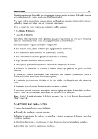 Renato Dorsa 27
Fixações previamente chumbadas nas estruturas de concreto evitam as chapas de fixação somente
encostadas às paredes e vigas (pontos de difícil higienização).
Nos locais onde a única solução seja esta última, a utilização de mastiques elásticos (tipo silicone)
vedando o espaço entre placa e parede contornam o problema.
Deve-se sempre ter como objetivo, em instalações padrão sanitário:
• Facilidade de limpeza
• Aspecto de limpeza.
Este último é tão importante como o primeiro, pois, psicologicamente faz com que o pessoal de
operação e manutenção tenha como preocupação "manter o ambiente limpo".
Para se conseguir o "aspecto de limpeza" é importante:
a. Uso de cores claras, creme ou branco para equipamentos e instalações;
b. Uso de materiais de revestimento em inoxidável ou alumínio;
c. Baixa densidade de tubulação (projeto racionalizado ao extremo);
d. Lay-Out amplo dentro dos limites econômicos;
e. Utilização de grandes vidraças quando for necessária a separação de setores;
f. Utilização de elementos de estrutura e suporte sempre que possível em perfis metálicos
fechados
g. Instalações elétricas centralizadas com distribuição em conduites galvanizados (evitar a
utilização de calhas ou cabos de alimentação expostos).
h. Luminárias preferivelmente blindadas ou do tipo tubular com lâmpadas que não alterem as
cores.
i. Iluminação bem calculada e distribuída conforme norma brasileira.
É importante que seja observado no ambiente além da higiene, condições de ventilação, conforto
térmico, ruído e segurança para a obtenção de um resultado global adequado.
Obs.: O nível de ruído admissível é definido no anexo I da Nr. 1, da Portaria Interministerial
3214/78 da CLT.
3.5 - PINTURA DAS INSTALAÇÕES
A pintura das instalações tem como finalidade:
a. Proteção das instalações contra a corrosão.
b. Facilitar a higienização devendo ser portanto lisa, resistente aos agentes de limpeza e com boa
resistência mecânica.
c. Identificar claramente os produtos que circulam dentro das diversas tubulações e aparelhos.
d. Contribuir para o aspecto higiênico da instalação.
 