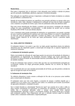 Renato Dorsa 28
Para tanto é importante não só selecionar a tinta adequada como também o método de pintura
que dê a proteção, durabilidade, aderência, espessura e resistência desejadas.
Para aplicação em superfícies porosas é importante a utilização de fundos niveladores ou selantes
que possibilitem o acabamento liso.
Quando da necessidade de pinturas em superfícies com proteção galvânica ou mesmo sobre aços
inoxidáveis, cobre, latão, alumínio é indispensável a utilização de uma tinta de fundo compatível
com o material a ser pintado de forma a que a tinta de acabamento tenha uma aderência ideal.
Para uma correta identificação dos fluidos e produtos que percorrem a instalação são utilizados
códigos de cores normalizadas correspondente a cada produto de acordo com as normas
brasileiras (NB 54/NB 76 em suas últimas edições).
Caso a instalação tenha grande quantidade de tubulações ou equipamentos com grande variedade
de cores é possível uniformizar-se a pintura com cores claras (branco ou creme) e a identificação
ser feita por anéis de espaçados indicando o produto nas linhas e por círculos indicativos nos
tanques sempre dispostos de tal forma que sejam perfeitamente visíveis e permitam rápida
identificação.
3.6 - ISOLAMENTO TÉRMICO
O isolamento térmico é um ponto a que deve ser dado grande importância dentro da indústria
alimentícia pois tão importante quanto a conservação da energia são os aspectos higiênicos do
sistema de isolamento.
a. Isolamento de instalações quentes
Dada a necessidade de utilização de vapor/água quente nos processos de produção de alimentos e
principalmente na higienização de instalações devemos lembrar que locais aquecidos são
favoráveis ao desenvolvimento de determinadas bactérias (termófilas) além de tornar o ambiente
de trabalho insalubre.
O tipo de isolamento mais comum é a lã de vidro que deve ser convenientemente protegida por
revestimento metálico de chapa galvanizada pintada, alumínio liso ou mesmo de chapa de
inoxidável.
Este revestimento deve ter suas emendas posicionadas de tal forma, que não permita a entrada da
água de lavagem da seção em seu interior.
b. Isolamento de instalações frias
Na indústria alimentícia é muito comum a utilização do frio não só no processo como também
para a conservação de alimentos.
O isolamento neste caso tem como função a economia de energia e também impedir que a
umidade do ar em contato com a superfície fria venha a se condensar provocando escorrimento
de água pelas tubulações e instalação em geral.
Isto é evitado fazendo-se a denominada "barreira de vapor" que consiste em se colar a calha ou
placa isolante normalmente de poliestireno ou poliuretano na tubulação ou equipamento com
asfalto frio e novamente aplicando sobre o mesmo outra camada deste material
impermeabilizante, aplicando a seguir o revestimento metálico, da mesma forma que a isolação
para instalações quentes. Para temperaturas sub zero é utilizado inclusive papel de alumínio
colado sobre o isolamento melhorando a impermeabilização.
 