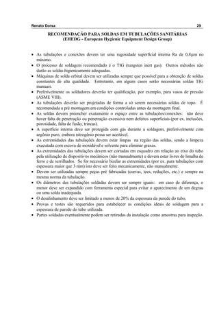 Renato Dorsa 29
RECOMENDAÇÃO PARA SOLDAS EM TUBULAÇÕES SANITÁRIAS
(EHEDG - European Hygienic Equipment Design Group)
• As tubulações e conexões devem ter uma rugosidade superficial interna Ra de 0,8µm no
máximo.
• O processo de soldagem recomendado é o TIG (tungsten inert gas). Outros métodos não
darão as soldas higienicamente adequadas.
• Máquinas de solda orbital devem ser utilizadas sempre que possível para a obtenção de soldas
constantes de alta qualidade. Entretanto, em alguns casos serão necessárias soldas TIG
manuais.
• Preferivelmente os soldadores deverão ter qualificação, por exemplo, para vasos de pressão
(ASME VIII).
• As tubulações deverão ser projetadas de forma a só serem necessárias soldas de topo. É
recomendada a pré montagem em condições controladas antes da montagem final.
• As soldas devem preencher exatamente o espaço entre as tubulações/conexões: não deve
haver falta de penetração ou penetração excessiva nem defeitos superficiais (por ex. inclusões,
porosidade, falta de fusão, trincas).
• A superfície interna deve ser protegida com gás durante a soldagem, preferivelmente com
argônio puro, embora nitrogênio possa ser aceitável.
• As extremidades das tubulações devem estar limpas na região das soldas, sendo a limpeza
executada com escova de inoxidável e solvente para eliminar graxas.
• As extremidades das tubulações devem ser cortadas em esquadro em relação ao eixo do tubo
pela utilização de dispositivos mecânicos (não manualmente) e devem estar livres de limalha de
ferro e de serrilhados. Se for necessário bizelar as extremidades (por ex. para tubulações com
espessura maior que 3 mm) isto deve ser feito mecanicamente, não manualmente.
• Devem ser utilizadas sempre peças pré fabricadas (curvas, tees, reduções, etc.) e sempre na
mesma norma da tubulação.
• Os diâmetros das tubulações soldadas devem ser sempre iguais: em caso de diferença, o
menor deve ser expandido com ferramenta especial para evitar o aparecimento de um degrau
ou uma solda inadequada.
• O desalinhamento deve ser limitado a menos de 20% da espessura da parede do tubo.
• Provas e testes são requeridos para estabelecer as condições ideais de soldagem para a
espessura de parede do tubo utilizada.
• Partes soldadas eventualmente podem ser retiradas da instalação como amostras para inspeção.
 