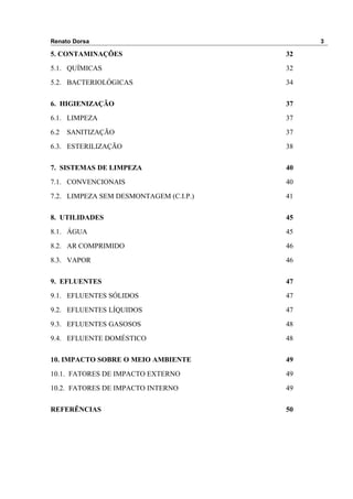 Renato Dorsa 3
5. CONTAMINAÇÕES 32
5.1. QUÍMICAS 32
5.2. BACTERIOLÓGICAS 34
6. HIGIENIZAÇÃO 37
6.1. LIMPEZA 37
6.2 SANITIZAÇÃO 37
6.3. ESTERILIZAÇÃO 38
7. SISTEMAS DE LIMPEZA 40
7.1. CONVENCIONAIS 40
7.2. LIMPEZA SEM DESMONTAGEM (C.I.P.) 41
8. UTILIDADES 45
8.1. ÁGUA 45
8.2. AR COMPRIMIDO 46
8.3. VAPOR 46
9. EFLUENTES 47
9.1. EFLUENTES SÓLIDOS 47
9.2. EFLUENTES LÍQUIDOS 47
9.3. EFLUENTES GASOSOS 48
9.4. EFLUENTE DOMÉSTICO 48
10. IMPACTO SOBRE O MEIO AMBIENTE 49
10.1. FATORES DE IMPACTO EXTERNO 49
10.2. FATORES DE IMPACTO INTERNO 49
REFERÊNCIAS 50
 