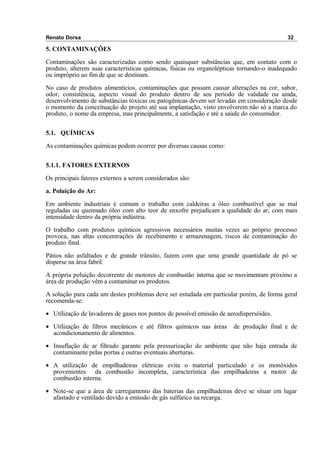 Renato Dorsa 32
5. CONTAMINAÇÕES
Contaminações são caracterizadas como sendo quaisquer substâncias que, em contato com o
produto, alterem suas características químicas, físicas ou organolépticas tornando-o inadequado
ou impróprio ao fim de que se destinam.
No caso de produtos alimentícios, contaminações que possam causar alterações na cor, sabor,
odor, consistência, aspecto visual do produto dentro de seu período de validade ou ainda,
desenvolvimento de substâncias tóxicas ou patogênicas devem ser levadas em consideração desde
o momento da conceituação do projeto até sua implantação, visto envolverem não só a marca do
produto, o nome da empresa, mas principalmente, a satisfação e até a saúde do consumidor.
5.1. QUÍMICAS
As contaminações químicas podem ocorrer por diversas causas como:
5.1.1. FATORES EXTERNOS
Os principais fatores externos a serem considerados são:
a. Poluição do Ar:
Em ambiente industriais é comum o trabalho com caldeiras a óleo combustível que se mal
reguladas ou queimado óleo com alto teor de enxofre prejudicam a qualidade do ar, com mais
intensidade dentro da própria indústria.
O trabalho com produtos químicos agressivos necessários muitas vezes ao próprio processo
provoca, nas altas concentrações de recebimento e armazenagem, riscos de contaminação do
produto final.
Pátios não asfaltados e de grande trânsito, fazem com que uma grande quantidade de pó se
disperse na área fabril.
A própria poluição decorrente de motores de combustão interna que se movimentam próximo a
área de produção vêm a contaminar os produtos.
A solução para cada um destes problemas deve ser estudada em particular porém, de forma geral
recomenda-se:
• Utilização de lavadores de gases nos pontos de possível emissão de aerodispersóides.
• Utilização de filtros mecânicos e até filtros químicos nas áreas de produção final e de
acondicionamento de alimentos.
• Insuflação de ar filtrado garante pela pressurização do ambiente que não haja entrada de
contaminante pelas portas e outras eventuais aberturas.
• A utilização de empilhadeiras elétricas evita o material particulado e os monóxidos
provenientes da combustão incompleta, característica das empilhadeiras a motor de
combustão interna.
• Note-se que a área de carregamento das baterias das empilhadeiras deve se situar em lugar
afastado e ventilado devido a emissão de gás sulfúrico na recarga.
 