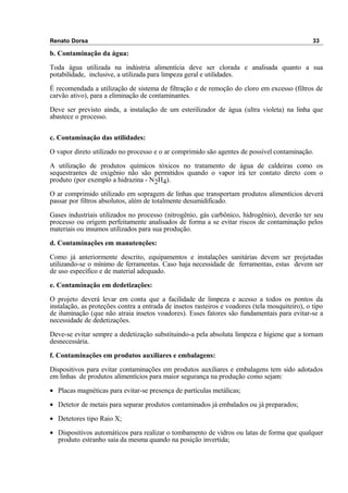 Renato Dorsa 33
b. Contaminação da água:
Toda água utilizada na indústria alimentícia deve ser clorada e analisada quanto a sua
potabilidade, inclusive, a utilizada para limpeza geral e utilidades.
É recomendada a utilização de sistema de filtração e de remoção do cloro em excesso (filtros de
carvão ativo), para a eliminação de contaminantes.
Deve ser previsto ainda, a instalação de um esterilizador de água (ultra violeta) na linha que
abastece o processo.
c. Contaminação das utilidades:
O vapor direto utilizado no processo e o ar comprimido são agentes de possível contaminação.
A utilização de produtos químicos tóxicos no tratamento de água de caldeiras como os
sequestrantes de oxigênio não são permitidos quando o vapor irá ter contato direto com o
produto (por exemplo a hidrazina - N2H4).
O ar comprimido utilizado em sopragem de linhas que transportam produtos alimentícios deverá
passar por filtros absolutos, além de totalmente desumidificado.
Gases industriais utilizados no processo (nitrogênio, gás carbônico, hidrogênio), deverão ter seu
processo ou origem perfeitamente analisados de forma a se evitar riscos de contaminação pelos
materiais ou insumos utilizados para sua produção.
d. Contaminações em manutenções:
Como já anteriormente descrito, equipamentos e instalações sanitárias devem ser projetadas
utilizando-se o mínimo de ferramentas. Caso haja necessidade de ferramentas, estas devem ser
de uso específico e de material adequado.
e. Contaminação em dedetizações:
O projeto deverá levar em conta que a facilidade de limpeza e acesso a todos os pontos da
instalação, as proteções contra a entrada de insetos rasteiros e voadores (tela mosquiteiro), o tipo
de iluminação (que não atraia insetos voadores). Esses fatores são fundamentais para evitar-se a
necessidade de dedetizações.
Deve-se evitar sempre a dedetização substituindo-a pela absoluta limpeza e higiene que a tornam
desnecessária.
f. Contaminações em produtos auxiliares e embalagens:
Dispositivos para evitar contaminações em produtos auxiliares e embalagens tem sido adotados
em linhas de produtos alimentícios para maior segurança na produção como sejam:
• Placas magnéticas para evitar-se presença de partículas metálicas;
• Detetor de metais para separar produtos contaminados já embalados ou já preparados;
• Detetores tipo Raio X;
• Dispositivos automáticos para realizar o tombamento de vidros ou latas de forma que qualquer
produto estranho saia da mesma quando na posição invertida;
 