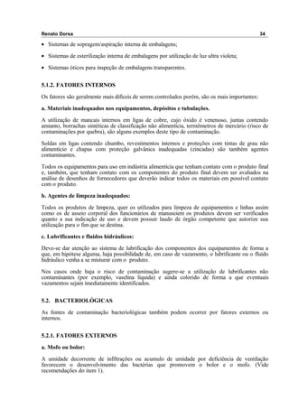 Renato Dorsa 34
• Sistemas de sopragem/aspiração interna de embalagens;
• Sistemas de esterilização interna de embalagens por utilização de luz ultra violeta;
• Sistemas óticos para inspeção de embalagens transparentes.
5.1.2. FATORES INTERNOS
Os fatores são geralmente mais difíceis de serem controlados porém, são os mais importantes:
a. Materiais inadequados nos equipamentos, depósitos e tubulações.
A utilização de mancais internos em ligas de cobre, cujo óxido é venenoso, juntas contendo
amianto, borrachas sintéticas de classificação não alimentícia, termômetros de mercúrio (risco de
contaminações por quebra), são alguns exemplos deste tipo de contaminação.
Soldas em ligas contendo chumbo, revestimentos internos e proteções com tintas de grau não
alimentício e chapas com proteção galvânica inadequadas (zincadas) são também agentes
contaminantes.
Todos os equipamentos para uso em indústria alimentícia que tenham contato com o produto final
e, também, que tenham contato com os componentes do produto final devem ser avaliados na
análise de desenhos de fornecedores que deverão indicar todos os materiais em possível contato
com o produto.
b. Agentes de limpeza inadequados:
Todos os produtos de limpeza, quer os utilizados para limpeza de equipamentos e linhas assim
como os de asseio corporal dos funcionários de manuseiem os produtos devem ser verificados
quanto a sua indicação de uso e devem possuir laudo de órgão competente que autorize sua
utilização para o fim que se destina.
c. Lubrificantes e fluidos hidráulicos:
Deve-se dar atenção ao sistema de lubrificação dos componentes dos equipamentos de forma a
que, em hipótese alguma, haja possibilidade de, em caso de vazamento, o lubrificante ou o fluído
hidráulico venha a se misturar com o produto.
Nos casos onde haja o risco de contaminação sugere-se a utilização de lubrificantes não
contaminantes (por exemplo, vaselina líquida) e ainda colorido de forma a que eventuais
vazamentos sejam imediatamente identificados.
5.2. BACTERIOLÓGICAS
As fontes de contaminação bacteriológicas também podem ocorrer por fatores externos ou
internos.
5.2.1. FATORES EXTERNOS
a. Mofo ou bolor:
A umidade decorrente de infiltrações ou acumulo de umidade por deficiência de ventilação
favorecem o desenvolvimento das bactérias que promovem o bolor e o mofo. (Vide
recomendações do item 1).
 