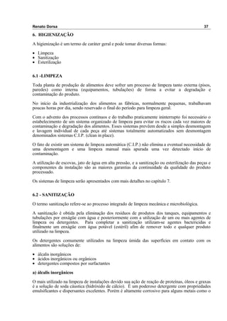 Renato Dorsa 37
6. HIGIENIZAÇÃO
A higienização é um termo de caráter geral e pode tomar diversas formas:
• Limpeza
• Sanitização
• Esterilização
6.1 -LIMPEZA
Toda planta de produção de alimentos deve sofrer um processo de limpeza tanto externa (pisos,
paredes) como interna (equipamentos, tubulações) de forma a evitar a degradação e
contaminação do produto.
No início da industrialização dos alimentos as fábricas, normalmente pequenas, trabalhavam
poucas horas por dia, sendo reservado o final do período para limpeza geral.
Com o advento dos processos contínuos e do trabalho praticamente ininterrupto foi necessário o
estabelecimento de um sistema organizado de limpeza para evitar os riscos cada vez maiores de
contaminação e degradação dos alimentos. Esses sistemas prevêem desde a simples desmontagem
e lavagem individual de cada peça até sistemas totalmente automatizados sem desmontagem
denominados sistemas C.I.P. (clean in place).
O fato de existir um sistema de limpeza automática (C.I.P.) não elimina a eventual necessidade de
uma desmontagem e uma limpeza manual mais apurada uma vez detectado início de
contaminação.
A utilização de escovas, jato de água em alta pressão, e a sanitização ou esterilização das peças e
componentes da instalação são as maiores garantias da continuidade da qualidade do produto
processado.
Os sistemas de limpeza serão apresentados com mais detalhes no capítulo 7.
6.2 - SANITIZAÇÃO
O termo sanitização refere-se ao processo integrado de limpeza mecânica e microbiológica.
A sanitização é obtida pela eliminação dos resíduos de produtos dos tanques, equipamentos e
tubulações por enxágüe com água e posteriormente com a utilização de um ou mais agentes de
limpeza ou detergentes. Para completar a sanitização utilizam-se agentes bactericidas e
finalmente um enxágüe com água potável (estéril) afim de remover todo e qualquer produto
utilizado na limpeza.
Os detergentes comumente utilizados na limpeza úmida das superfícies em contato com os
alimentos são soluções de:
• álcalis inorgânicos
• ácidos inorgânicos ou orgânicos
• detergentes compostos por surfactantes
a) álcalis inorgânicos
O mais utilizado na limpeza de instalações devido sua ação de reação de proteínas, óleos e graxas
é a solução de soda cáustica (hidróxido de cálcio). É um poderoso detergente com propriedades
emulsificantes e dispersantes excelentes. Porém é altamente corrosivo para alguns metais como o
 