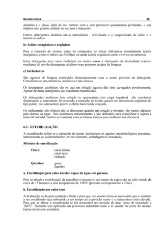 Renato Dorsa 38
alumínio e o zinco, além de seu contato com a pele promover queimaduras profundas, o que
implica num grande cuidado no seu uso e manuseio.
Outros detergentes alcalinos são o metasilicato , ortosilicato e o sesquisilicato de sódio e o
fosfato trisódico.
b) Ácidos inorgânicos e orgânicos
Para a remoção de crostas duras de compostos de cálcio utilizam-se normalmente ácidos
inorgânicos como o nítrico ou fosfórico ou ainda ácidos orgânicos como o cítrico ou tartárico.
Estes detergentes tem como finalidade em muitos casos a eliminação da alcalinidade residual
resultante do uso de detergentes alcalinos num primeiro estágio de limpeza.
c) Surfactantes
São agentes de limpeza conhecidos domesticamente com o nome genérico de detergente.
Classificam-se em catiônicos, aniônicos e não iônicos.
Os detergentes catiônicos são os que em solução aquosa dão ions carregados positivamente.
Apesar de maus detergentes são excelentes bactericidas.
Os detergentes aniônicos (em solução se apresentam com carga negativa) são excelentes
dispersantes e umectantes favorecendo a remoção de ácidos graxos ou substancias orgânicas do
tipo polar; não apresentam porém o efeito bactericida desejado.
Os surfactantes não iônicos não se dissociam quando em solução e portanto são menos afetados
pela dureza da água. São poderosos emulsionantes e são utilizados para emulsificar a sujeira e
material coloidal. Podem se combinar com as formas iônicas para melhorar sua eficiência.
6.3 - ESTERILIZAÇÃO
A esterilização refere-se a operação de tornar inofensivos os agentes microbiológicos presentes,
naturalmente ou acidentalmente, em um alimento, embalagem ou instalação.
Métodos de esterilização
Físico: calor úmido
calor seco
radiação
Químico: gases
líquidos
a. Esterilização pelo calor úmido: vapor de água sob pressão.
Para se atingir a esterilização da superfície é necessário um tempo de exposição ao calor úmido de
cerca de 15 minutos a uma temperatura de 120°C (pressão correspondente a 2 bar).
b. Esterilização por calor seco
A destruição se dá pela oxidação celular e para que isto ocorra torna-se necessário que o material
a ser esterilizado seja submetido a um tempo de exposição maior e a temperatura mais elevada.
Para que se efetue a esterilização se faz necessário um período de duas horas de exposição a
160°C. Somente tem aplicação em processos industriais onde o ar quente faz parte do mesmo
(spray-dryers por exemplo).
 