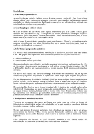 Renato Dorsa 39
c. Esterilização por radiação:
A esterilização por radiação é obtida através de raios gama do cobalto 60. Este é um método
eficaz e oferece como vantagem ser altamente penetrante, atravessando o invólucro dos materiais
embalados em plástico ou papel, não danificando o material por ser a frio (pode ser utilizado para
esterilização de embalagens, por exemplo).
d. Esterilização por óxido de etileno
O óxido de etileno foi descoberto como agente esterilizante após a II Guerra Mundial, pelos
cientistas da Army Chemical Corp.. É um gás toxico, incolor, inflamável e obtido pela reação da
cloridrina de glicol com potassa caustica concentrada. Sendo inflamável quando puro, é usado
com a associação de dióxido de carbono (80 - 90%).
Após o tempo de exposição do material ao agente esterilizante (~ 2 horas) é necessária a aeração
para que os resíduos de ‘gás sejam eliminados visto que o mesmo tem efeito toxico (pode ser
usado na esterilização de embalagens).
e. Esterilização por produtos químicos:
É o processo mais comumente usado na esterilização de instalações, associado com uma limpeza
C.I.P.. Os grupos mais importantes de esterilizantes químicos utilizados na indústria são:
• compostos clorados
• compostos de amônio quaternário
O composto clorado mais utilizado é a solução aquosa de hipoclorito de sódio contendo 9 a 12%
de cloro ativo. A concentração máxima que se pode utilizar em aparelhos de inoxidável é de 150
a 250 mg/litro de cloro ativo com um tempo de contato máximo de 15 minutos em temperatura
ambiente.
Um método mais seguro seria limitar a um tempo de 5 minutos na concentração de 250 mg/litro,
desde que haja a garantia de que todas as superfícies a serem limpas sejam atingidas pelo produto.
Um dos inconvenientes da utilização do hipoclorito é que a sua atividade diminui na presença de
matéria orgânica, sendo portanto imprescindível que todas as superfícies estejam perfeitamente
limpas e que os detergentes orgânicos utilizados em etapas anteriores sejam também removidos.
Devemos também lembrar que o termo inoxidável não é sinônimo de material inalterável ou
indestrutível. Na realidade não existe composição química ideal que possa evitar todos os tipos
de ataque, evitando manchas, falta de brilho ou mesmo certas zonas de corrosão e portanto todo
tipo de limpeza com substâncias que contenham cloro devem ser acompanhadas para evitar-se a
perda das características de acabamento sanitário do mesmo.
f. Compostos de amônio quaternário
Tratam-se de compostos detergentes catiônicos aos quais, parte ou todos os átomos de
hidrogênio do radical (NH4)+
tenham sido substituídos por grupos alquídicos ou arílicos. O ânion
inorgânico corrente é o cloro ou bromo.
Os sais mais comuns de amônio quaternário tem a tendência de espumar o que é um grande
inconveniente na limpeza C.I.P., porém existem bactericidas catiônicos não espumantes
particularmente ativos contra bactérias Gram-positivas e efetivos contra a Salmonela (Gram-
negativa).
Estes compostos são estáveis ao calor, incolores, inodoros e não tóxicos dentro das
concentrações recomendadas pelos fabricantes e não atacam o inoxidável.
 