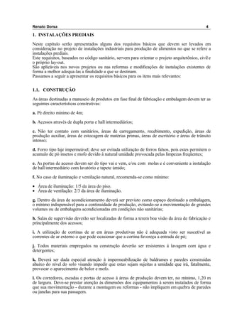 Renato Dorsa 4
1. INSTALAÇÕES PREDIAIS
Neste capítulo serão apresentados alguns dos requisitos básicos que devem ser levados em
consideração no projeto de instalações industriais para produção de alimentos no que se refere a
instalações prediais.
Este requisitos, baseados no código sanitário, servem para orientar o projeto arquitetônico, civil e
o próprio lay-out.
São aplicáveis nos novos projetos ou nas reformas e modificações de instalações existentes de
forma a melhor adequa-las a finalidade a que se destinam.
Passamos a seguir a apresentar os requisitos básicos para os itens mais relevantes:
1.1. CONSTRUÇÃO
As áreas destinadas a manuseio de produtos em fase final de fabricação e embalagem devem ter as
seguintes características construtivas:
a. Pé direito mínimo de 4m;
b. Acessos através de dupla porta e hall intermediários;
c. Não ter contato com sanitários, áreas de carregamento, recebimento, expedição, áreas de
produção auxiliar, áreas de estocagem de matérias primas, áreas de escritório e áreas de trânsito
intenso;
d. Forro tipo laje impermeável; deve ser evitada utilização de forros falsos, pois estes permitem o
acumulo de pó insetos e mofo devido á natural umidade provocada pelas limpezas freqüentes;
e. As portas de acesso devem ser do tipo vai e vem, e/ou com molas e é conveniente a instalação
de hall intermediário com lavatório e tapete úmido;
f. No caso de iluminação e ventilação natural, recomenda-se como mínimo:
• Área de iluminação: 1/5 da área do piso.
• Área de ventilação: 2/3 da área de iluminação.
g. Dentro da área de acondicionamento deverá ser previsto como espaço destinado a embalagem,
o mínimo indispensável para a continuidade de produção, evitando-se a movimentação de grandes
volumes ou de embalagens acondicionadas em condições não sanitárias;
h. Salas de supervisão deverão ser localizadas de forma a terem boa visão da área de fabricação e
principalmente dos acessos;
i. A utilização de cortinas de ar em áreas produtivas não é adequada visto ser suscetível as
correntes de ar externo o que pode ocasionar que a cortina favoreça a entrada de pó;
j. Todos materiais empregados na construção deverão ser resistentes á lavagem com água e
detergentes;
k. Deverá ser dada especial atenção à impermeabilização de baldrames e paredes construídas
abaixo do nível do solo visando impedir que estas sejam sujeitas a umidade que irá, fatalmente,
provocar o aparecimento de bolor e mofo.
l. Os corredores, escadas e portas de acesso à áreas de produção devem ter, no mínimo, 1,20 m
de largura. Deve-se prestar atenção às dimensões dos equipamentos à serem instalados de forma
que sua movimentação - durante a montagem ou reformas - não impliquem em quebra de paredes
ou janelas para sua passagem.
 