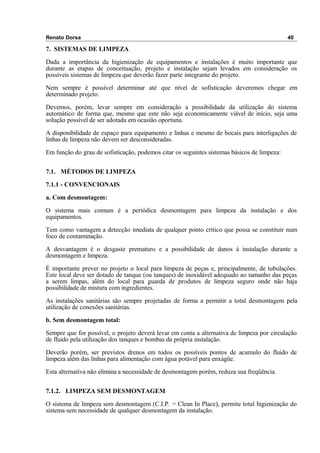 Renato Dorsa 40
7. SISTEMAS DE LIMPEZA
Dada a importância da higienização de equipamentos e instalações é muito importante que
durante as etapas de conceituação, projeto e instalação sejam levados em consideração os
possíveis sistemas de limpeza que deverão fazer parte integrante do projeto.
Nem sempre é possível determinar até que nível de sofisticação deveremos chegar em
determinado projeto.
Devemos, porém, levar sempre em consideração a possibilidade da utilização do sistema
automático de forma que, mesmo que este não seja economicamente viável de início, seja uma
solução possível de ser adotada em ocasião oportuna.
A disponibilidade de espaço para equipamento e linhas e mesmo de bocais para interligações de
linhas de limpeza não devem ser desconsideradas.
Em função do grau de sofisticação, podemos citar os seguintes sistemas básicos de limpeza:
7.1. MÉTODOS DE LIMPEZA
7.1.1 - CONVENCIONAIS
a. Com desmontagem:
O sistema mais comum é a periódica desmontagem para limpeza da instalação e dos
equipamentos.
Tem como vantagem a detecção imediata de qualquer ponto crítico que possa se constituir num
foco de contaminação.
A desvantagem é o desgaste prematuro e a possibilidade de danos à instalação durante a
desmontagem e limpeza.
É importante prever no projeto o local para limpeza de peças e, principalmente, de tubulações.
Este local deve ser dotado de tanque (ou tanques) de inoxidável adequado ao tamanho das peças
a serem limpas, além do local para guarda de produtos de limpeza seguro onde não haja
possibilidade de mistura com ingredientes.
As instalações sanitárias são sempre projetadas de forma a permitir a total desmontagem pela
utilização de conexões sanitárias.
b. Sem desmontagem total:
Sempre que for possível, o projeto deverá levar em conta a alternativa de limpeza por circulação
de fluido pela utilização dos tanques e bombas da própria instalação.
Deverão porém, ser previstos drenos em todos os possíveis pontos de acumulo do fluido de
limpeza além das linhas para alimentação com água potável para enxágüe.
Esta alternativa não elimina a necessidade de desmontagem porém, reduza sua freqüência.
7.1.2. LIMPEZA SEM DESMONTAGEM
O sistema de limpeza sem desmontagem (C.I.P. = Clean In Place), permite total higienização do
sistema sem necessidade de qualquer desmontagem da instalação.
 