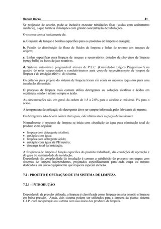Renato Dorsa 41
Se projetado de acordo, pode-se inclusive executar tubulações fixas (soldas com acabamento
sanitário), o que barateia instalações com grande concentração de tubulações.
O sistema consta basicamente de:
a. Conjunto de tanque e bombas específico para os produtos de limpeza e enxágüe;
b. Painéis de distribuição de fluxo de fluidos de limpeza e linhas de retorno aos tanques de
origem;
c. Linhas específicas para limpeza de tanques e reservatórios dotados de chuveiros de limpeza
(spray-balls) ou bicos de jato rotativos.
d. Sistema automático programável através de P.L.C. (Controlador Lógico Programável) ou
quadro de reles temporizados e condutivímetros para controle respectivamente de tempos de
limpeza e do enxágüe efetivo do sistema.
Os critérios para projeto do sistema de limpeza levam em conta os mesmos requisitos para uma
instalação alimentícia.
O processo de limpeza mais comum utiliza detergentes ou soluções alcalinas e ácidas em
seqüência, sendo o último sempre o ácido.
As concentrações são, em geral, da ordem de 1,5 a 2,0% para o alcalino e, máximo, 1% para o
ácido.
A temperatura de aplicação do detergente deve ser sempre informada pelo fabricante do mesmo.
Os detergentes não devem conter cloro pois, este último ataca as peças de inoxidável.
Normalmente o processo de limpeza se inicia com circulação de água para eliminação total do
produto e em seguida:
• limpeza com detergente alcalino;
• enxágüe com água;
• limpeza com detergente ácido;
• enxágüe com água até PH neutro;
• descarga total da instalação.
A freqüência de limpeza é função específica do produto trabalhado, das condições de operação e
do grau de sanitariedade da instalação.
Dependendo da complexidade da instalação é comum a subdivisão do processo em etapas com
sistemas de limpeza independentes, projetados especificamente para cada etapa ou mesmo
dedicado a um único equipamento que requeira especial atenção.
7.2 - PROJETO E OPERAÇÃO DE UM SISTEMA DE LIMPEZA
7.2.1 - INTRODUÇÃO
Dependendo da pressão utilizada, a limpeza é classificada como limpeza em alta pressão e limpeza
em baixa pressão. Ainda, dois sistema podem ser utilizados para a limpeza da planta: sistema
C.I.P. com recuperação ou sistema com uso único dos produtos de limpeza.
 