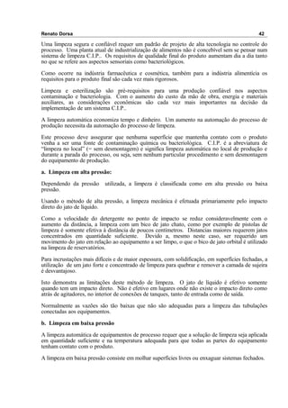 Renato Dorsa 42
Uma limpeza segura e confiável requer um padrão de projeto de alta tecnologia no controle do
processo. Uma planta atual de industrialização de alimentos não é concebível sem se pensar num
sistema de limpeza C.I.P.. Os requisitos de qualidade final do produto aumentam dia a dia tanto
no que se refere aos aspectos sensoriais como bacteriológicos.
Como ocorre na indústria farmacêutica e cosmética, também para a indústria alimentícia os
requisitos para o produto final são cada vez mais rigorosos.
Limpeza e esterilização são pré-requisitos para uma produção confiável nos aspectos
contaminação e bacteriologia. Com o aumento do custo da mão de obra, energia e materiais
auxiliares, as considerações econômicas são cada vez mais importantes na decisão da
implementação de um sistema C.I.P..
A limpeza automática economiza tempo e dinheiro. Um aumento na automação do processo de
produção necessita da automação do processo de limpeza.
Este processo deve assegurar que nenhuma superfície que mantenha contato com o produto
venha a ser uma fonte de contaminação química ou bacteriológica. C.I.P. é a abreviatura de
“limpeza no local” (= sem desmontagem) e significa limpeza automática no local de produção e
durante a parada do processo, ou seja, sem nenhum particular procedimento e sem desmontagem
do equipamento de produção.
a. Limpeza em alta pressão:
Dependendo da pressão utilizada, a limpeza é classificada como em alta pressão ou baixa
pressão.
Usando o método de alta pressão, a limpeza mecânica é efetuada primariamente pelo impacto
direto do jato de líquido.
Como a velocidade do detergente no ponto de impacto se reduz consideravelmente com o
aumento da distância, a limpeza com um bico de jato chato, como por exemplo de pistolas de
limpeza é somente efetiva à distância de poucos centímetros. Distancias maiores requerem jatos
concentrados em quantidade suficiente. Devido a, mesmo neste caso, ser requerido um
movimento do jato em relação ao equipamento a ser limpo, o que o bico de jato orbital é utilizado
na limpeza de reservatórios.
Para incrustações mais difíceis e de maior espessura, com solidificação, em superfícies fechadas, a
utilização de um jato forte e concentrado de limpeza para quebrar e remover a camada de sujeira
é desvantajoso.
Isto demonstra as limitações deste método de limpeza. O jato de líquido é efetivo somente
quando tem um impacto direto. Não é efetivo em lugares onde não existe o impacto direto como
atrás de agitadores, no interior de conexões de tanques, tanto de entrada como de saída.
Normalmente as vazões são tão baixas que não são adequadas para a limpeza das tubulações
conectadas aos equipamentos.
b. Limpeza em baixa pressão
A limpeza automática de equipamentos de processo requer que a solução de limpeza seja aplicada
em quantidade suficiente e na temperatura adequada para que todas as partes do equipamento
tenham contato com o produto.
A limpeza em baixa pressão consiste em molhar superfícies livres ou enxaguar sistemas fechados.
 