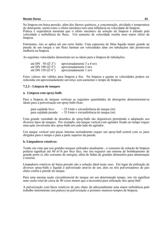 Renato Dorsa 43
Na limpeza em baixa pressão, além dos fatores químicos, a concentração, atividade e temperatura
do detergente, assim como o efeito mecânico tem uma influência na velocidade de limpeza.
Prática e experiência mostram que o efeito mecânico da solução de limpeza é afetado pela
velocidade e turbulência do fluxo. Um aumento de velocidade resulta num maior efeito de
limpeza.
Entretanto, isto se aplica até um certo limite. Uma espessura de filme líquido muito grande na
parede de um tanque e um fluxo laminar em velocidades altas em tubulações não promovem
melhoria na limpeza.
As seguintes velocidades demostram ser as ideais para a limpeza de tubulações:
até DN 50 (∅ 2”) aproximadamente 3 a 4 m/s
até DN 100 (∅ 4”) aproximadamente 2 m/s
até DN 150 (∅ 6”) aproximadamente 1 m/s
Estes valores são válidos para limpeza a frio. Na limpeza a quente as velocidades podem ser
reduzidas em aproximadamente um terço sem aumentar o tempo de limpeza.
7.2.2 - Limpeza de tanques
a. Limpeza com spray-balls
Para a limpeza de tanques verticais as seguintes quantidades de detergente demonstraram-se
ideais para a pulverização em spray-balls fixas:
para sujidade leve: ~ 25 l/min × circunferência do tanque (m)
para sujidade pesada: ~ 35 l/min × circunferência do tanque (m)
Uma grande variedade de desenhos de spray-balls são disponíveis permitindo a adaptação aos
diversos tipos de tanques. Por exemplo, um tanque vertical com agitador fixado ao tampo requer
uma ação envolvente dos spray-balls em cada lado do agitador.
Um tanque vertical sem peças internas normalmente requer um spray-ball central com os jatos
dirigidos para o tampo e para a parte superior da parede.
b. Limpadores rotativos:
Tendo em vista que nos grandes tanques utilizados atualmente , o consumo de solução de limpeza
poderia significar até 60 m3
/h por bico fixo, isto iria requerer um sistema de bombeamento de
grande porte (e alto consumo de energia), além de linhas de grandes dimensões para alimentação
e retorno.
Limpadores rotativos de baixa pressão são a solução ideal neste caso. Em lugar da utilização de
diversos spray-balls o líquido é pulverizado através de um, dois ou três pulverizadores de jato
chato contra a parede do tanque.
Para uma mesma seção circunferencial do tanque em um determinado tempo, isto irá significar
uma vazão total de cerca de 40 vezes menor que a necessária para utilização dos spray-ball.
A pulverização com bicos rotativos de jato chato dá adicionalmente uma maior turbulência pelo
trabalho intermitente (em pulsos) na pulverização e portanto menores tempos de limpeza.
 