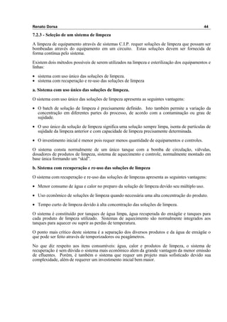 Renato Dorsa 44
7.2.3 - Seleção de um sistema de limpeza
A limpeza de equipamento através de sistemas C.I.P. requer soluções de limpeza que possam ser
bombeadas através do equipamento em um circuito. Estas soluções devem ser fornecida de
forma contínua pelo sistema.
Existem dois métodos possíveis de serem utilizados na limpeza e esterilização dos equipamentos e
linhas:
• sistema com uso único das soluções de limpeza.
• sistema com recuperação e re-uso das soluções de limpeza
a. Sistema com uso único das soluções de limpeza.
O sistema com uso único das soluções de limpeza apresenta as seguintes vantagens:
• O batch de solução de limpeza é precisamente definido. Isto também permite a variação da
concentração em diferentes partes do processo, de acordo com a contaminação ou grau de
sujidade.
• O uso único da solução de limpeza significa uma solução sempre limpa, isenta de partículas de
sujidade da limpeza anterior e com capacidade de limpeza precisamente determinada.
• O investimento inicial é menor pois requer menos quantidade de equipamentos e controles.
O sistema consta normalmente de um único tanque com a bomba de circulação, válvulas,
dosadores de produtos de limpeza, sistema de aquecimento e controle, normalmente montado em
base única formando um “skid”.
b. Sistema com recuperação e re-uso das soluções de limpeza
O sistema com recuperação e re-uso das soluções de limpezas apresenta as seguintes vantagens:
• Menor consumo de água e calor no preparo da solução de limpeza devido seu múltiplo uso.
• Uso econômico de soluções de limpeza quando necessária uma alta concentração do produto.
• Tempo curto de limpeza devido à alta concentração das soluções de limpeza.
O sistema é constituído por tanques de água limpa, água recuperada do enxágüe e tanques para
cada produto de limpeza utilizado. Sistemas de aquecimento são normalmente integrados aos
tanques para aquecer ou suprir as perdas de temperatura.
O ponto mais crítico deste sistema é a separação dos diversos produtos e da água de enxágüe o
que pode ser feito através de temporizadores ou peagâmetros.
No que diz respeito aos itens consumíveis: água, calor e produtos de limpeza, o sistema de
recuperação é sem dúvida o sistema mais econômico alem da grande vantagem da menor emissão
de efluentes. Porém, é também o sistema que requer um projeto mais sofisticado devido sua
complexidade, além de requerer um investimento inicial bem maior.
 
