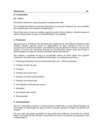 Renato Dorsa 45
8. UTILIDADES
8.1 - ÁGUA
Na indústria alimentícia a água desempenha um papel primordial.
Ela é utilizada diretamente no processo industrial quer como parte integrante (no caso de bebidas
por exemplo) quer como elemento de higienização.
Desta forma deve-se tomar um cuidado especial no projeto de uma indústria alimentícia quanto à
fonte de abastecimento de água, sua disponibilidade e sua qualidade.
a. Tratamento
Apesar de que na escolha do local adequado para implantação de uma indústria alimentícia sejam
tomados cuidados especiais quanto ao abastecimento de água evitando-se locais de alta
concentração de indústrias poluentes, proximidade de locais de despejo de efluentes e esgotos não
tratados e terrenos que contenham materiais em decomposição, mesmo assim nem sempre é
possível dispor-se de água de excelente qualidade (mesmo que potável).
Para adequar a qualidade da água às necessidades podem ser feitos alguns dos seguintes
tratamentos, de acordo com a qualidade inicial da água e sua aplicação no processo.
• Clarificação (tratamento através de flocodecantação com sulfato de alumínio);
• Filtração em filtro de areia;
• Cloração;
• Filtração com carvão ativo;
• Filtração com filtro de fibra sintética;
• Filtração com resina iônica;
• Ultra filtração ou filtração por osmose;
• Destilação;
• Esterilização ultra violeta;
• Desoxigenação
b. Armazenamento
Devido à necessidade constante e contínua de água é importante o correto dimensionamento da
necessidade de armazenagem de água de forma a permitir operação da fábrica em períodos de
estiagem.
De outro lado uma grande quantidade de água parada tem tendência à decantação do material
sólido e a formação de limo devendo o reservatório ter forma e revestimento que permitam a fácil
e rápida limpeza.
 