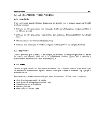 Renato Dorsa 46
8.2 - AR COMPRIMIDO / AR DE PROCESSO
a. Ar comprimido
O ar comprimido quando utilizado diretamente em contato com o alimento deverá ser tratado
conforme se segue:
• Filtração em filtro coalescente para eliminação do óleo de lubrificação do compressor (filtro G
ou filtração grossa).
• Filtração em filtro coalescente ou de absorção para eliminação de umidade (filtro F ou filtração
fina).
• Desumidificação por resfriamento (alternativa).
• Filtração para eliminação de resíduos, fungos e bactérias (filtro A ou filtração absoluta).
b. Ar de processo
O ar de processo (por exemplo, ar de secagem, resfriamento ou transporte pneumático) deverá
ser filtrado nos mesmos níveis que o ar comprimido. Filtração grossa, fina e absoluta e
eventualmente desumidificação e/ou esterilização (UV).
8.3 - VAPOR
Quando o vapor for utilizado diretamente em contato com o alimento, deve-se evitar a utilização
de produtos de tratamento na água da caldeira como por exemplo a hidrazina (N2 H4) que é
altamente tóxica.
Recomenda-se o prévio tratamento da água, antes da entrada na caldeira, como exemplo por:
• filtro de areia para remoção de sólidos
• filtro de carvão ativo para remoção de cloro
• abrandamento por resina iônica
• desmineralização
• desaeração mecânica a vapor
 