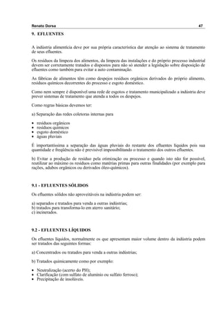 Renato Dorsa 47
9. EFLUENTES
A indústria alimentícia deve por sua própria característica dar atenção ao sistema de tratamento
de seus efluentes.
Os resíduos da limpeza dos alimentos, da limpeza das instalações e do próprio processo industrial
devem ser corretamente tratados e dispostos para não só atender a legislação sobre disposição de
efluentes como também para evitar a auto contaminação.
As fábricas de alimentos têm como despejos resíduos orgânicos derivados do próprio alimento,
resíduos químicos decorrentes do processo e esgoto doméstico.
Como nem sempre é disponível uma rede de esgotos e tratamento municipalizado a indústria deve
prever sistemas de tratamento que atenda a todos os despejos.
Como regras básicas devemos ter:
a) Separação das redes coletoras internas para
• resíduos orgânicos
• resíduos químicos
• esgoto doméstico
• águas pluviais
É importantíssima a separação das águas pluviais do restante dos efluentes líquidos pois sua
quantidade e freqüência não é previsível impossibilitando o tratamento dos outros efluentes.
b) Evitar a produção de resíduo pela otimização ou processo e quando isto não for possível,
reutilizar ao máximo os resíduos como matérias primas para outras finalidades (por exemplo para
rações, adubos orgânicos ou derivados óleo-químicos).
9.1 - EFLUENTES SÓLIDOS
Os efluentes sólidos não aproveitáveis na indústria podem ser:
a) separados e tratados para venda a outras indústrias;
b) tratados para transforma-lo em aterro sanitário;
c) incinerados.
9.2 - EFLUENTES LÍQUIDOS
Os efluentes líquidos, normalmente os que apresentam maior volume dentro da indústria podem
ser tratados das seguintes formas:
a) Concentrados ou tratados para venda a outras indústrias;
b) Tratados quimicamente como por exemplo:
• Neutralização (acerto do PH);
• Clarificação (com sulfato de alumínio ou sulfato ferroso);
• Precipitação de insolúveis.
 