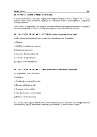 Renato Dorsa 49
10. IMPACTO SOBRE O MEIO AMBIENTE
A indústria alimentícia tem dupla responsabilidade pela imagem pública: a empresa em si e o seu
impacto sobre o meio ambiente e o público que a circunda, além do próprio produto, dirigido ao
consumo humano.
Desta forma, na implantação de qualquer indústria alimentícia (independentemente do seu porte)
devem ser analisados os fatores externos e seu impacto tanto interno como externo.
10.1 - FATORES DE IMPACTO EXTERNO (como a empresa afeta o meio)
a) Movimentação de materiais, carga e descarga, estacionamento de veículos
b) Efluentes
c) Ruído (principalmente noturno)
d) Odores característicos
e) Consumo de energia (picos)
f) Consumo de água (picos)
g) Aspecto visual da empresa
10.2 - FATORES DE IMPACTO INTERNO (como o meio afeta a empresa)
a) Geografia do local (altimetria)
b) Insolação
c) Direção de ventos preferenciais
d) Tipo de solo (hidrografia)
e) Empresas circunvizinhas
f) Tipo de moradias circunvizinhas
g) Trânsito (tipo/densidade)
Esta análise prévia, apesar de trabalhosa, evita problemas que só aparecem após a implantação da
indústria e que, se não previamente estudados, podem torna-la inviável com o tempo.
 